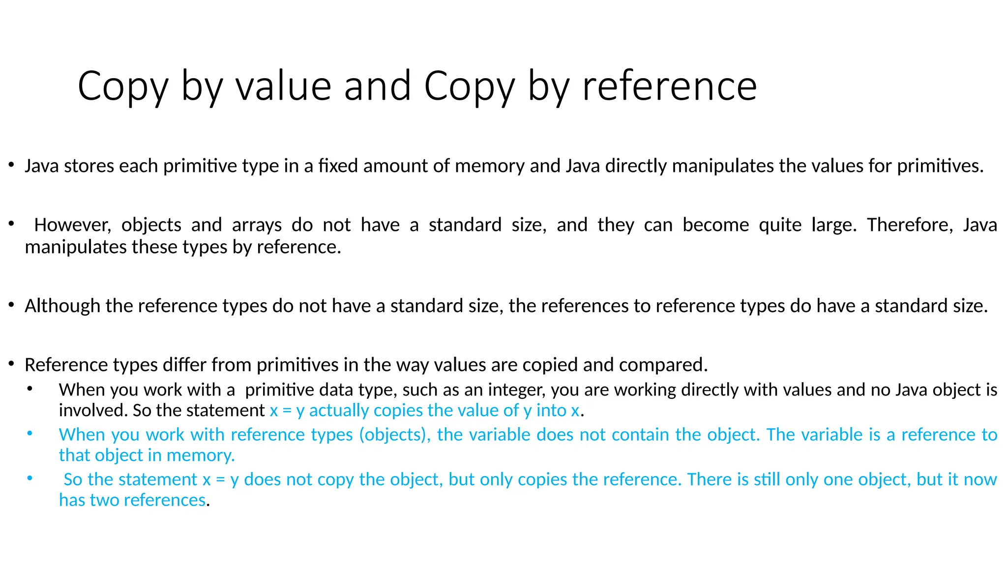 Copy by value and Copy by reference
• Java stores each primitive type in a fixed amount of memory and Java directly manipulates the values for primitives.
• However, objects and arrays do not have a standard size, and they can become quite large. Therefore, Java
manipulates these types by reference.
• Although the reference types do not have a standard size, the references to reference types do have a standard size.
• Reference types differ from primitives in the way values are copied and compared.
• When you work with a primitive data type, such as an integer, you are working directly with values and no Java object is
involved. So the statement x = y actually copies the value of y into x.
• When you work with reference types (objects), the variable does not contain the object. The variable is a reference to
that object in memory.
• So the statement x = y does not copy the object, but only copies the reference. There is still only one object, but it now
has two references.
 