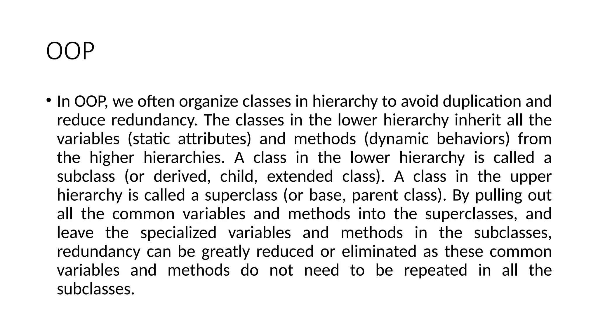 OOP
• In OOP, we often organize classes in hierarchy to avoid duplication and
reduce redundancy. The classes in the lower hierarchy inherit all the
variables (static attributes) and methods (dynamic behaviors) from
the higher hierarchies. A class in the lower hierarchy is called a
subclass (or derived, child, extended class). A class in the upper
hierarchy is called a superclass (or base, parent class). By pulling out
all the common variables and methods into the superclasses, and
leave the specialized variables and methods in the subclasses,
redundancy can be greatly reduced or eliminated as these common
variables and methods do not need to be repeated in all the
subclasses.
 