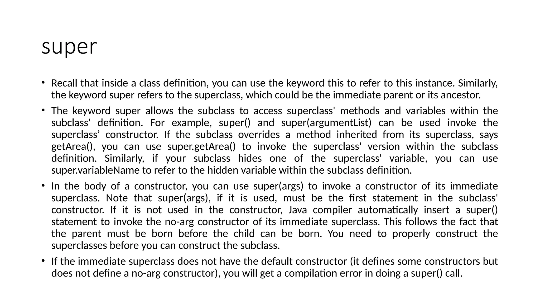 super
• Recall that inside a class definition, you can use the keyword this to refer to this instance. Similarly,
the keyword super refers to the superclass, which could be the immediate parent or its ancestor.
• The keyword super allows the subclass to access superclass' methods and variables within the
subclass' definition. For example, super() and super(argumentList) can be used invoke the
superclass’ constructor. If the subclass overrides a method inherited from its superclass, says
getArea(), you can use super.getArea() to invoke the superclass' version within the subclass
definition. Similarly, if your subclass hides one of the superclass' variable, you can use
super.variableName to refer to the hidden variable within the subclass definition.
• In the body of a constructor, you can use super(args) to invoke a constructor of its immediate
superclass. Note that super(args), if it is used, must be the first statement in the subclass'
constructor. If it is not used in the constructor, Java compiler automatically insert a super()
statement to invoke the no-arg constructor of its immediate superclass. This follows the fact that
the parent must be born before the child can be born. You need to properly construct the
superclasses before you can construct the subclass.
• If the immediate superclass does not have the default constructor (it defines some constructors but
does not define a no-arg constructor), you will get a compilation error in doing a super() call.
 