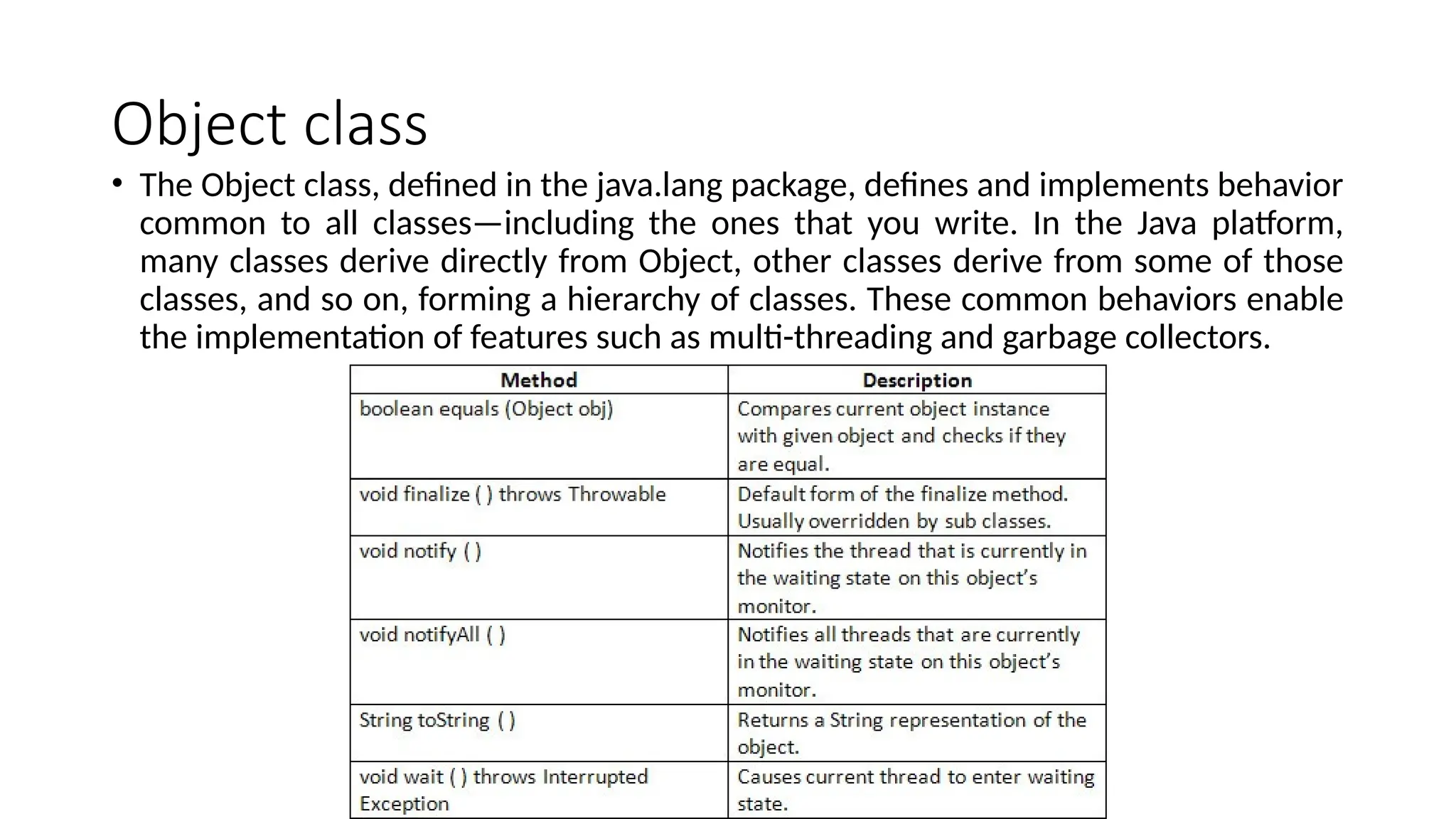 Object class
• The Object class, defined in the java.lang package, defines and implements behavior
common to all classes—including the ones that you write. In the Java platform,
many classes derive directly from Object, other classes derive from some of those
classes, and so on, forming a hierarchy of classes. These common behaviors enable
the implementation of features such as multi-threading and garbage collectors.
 