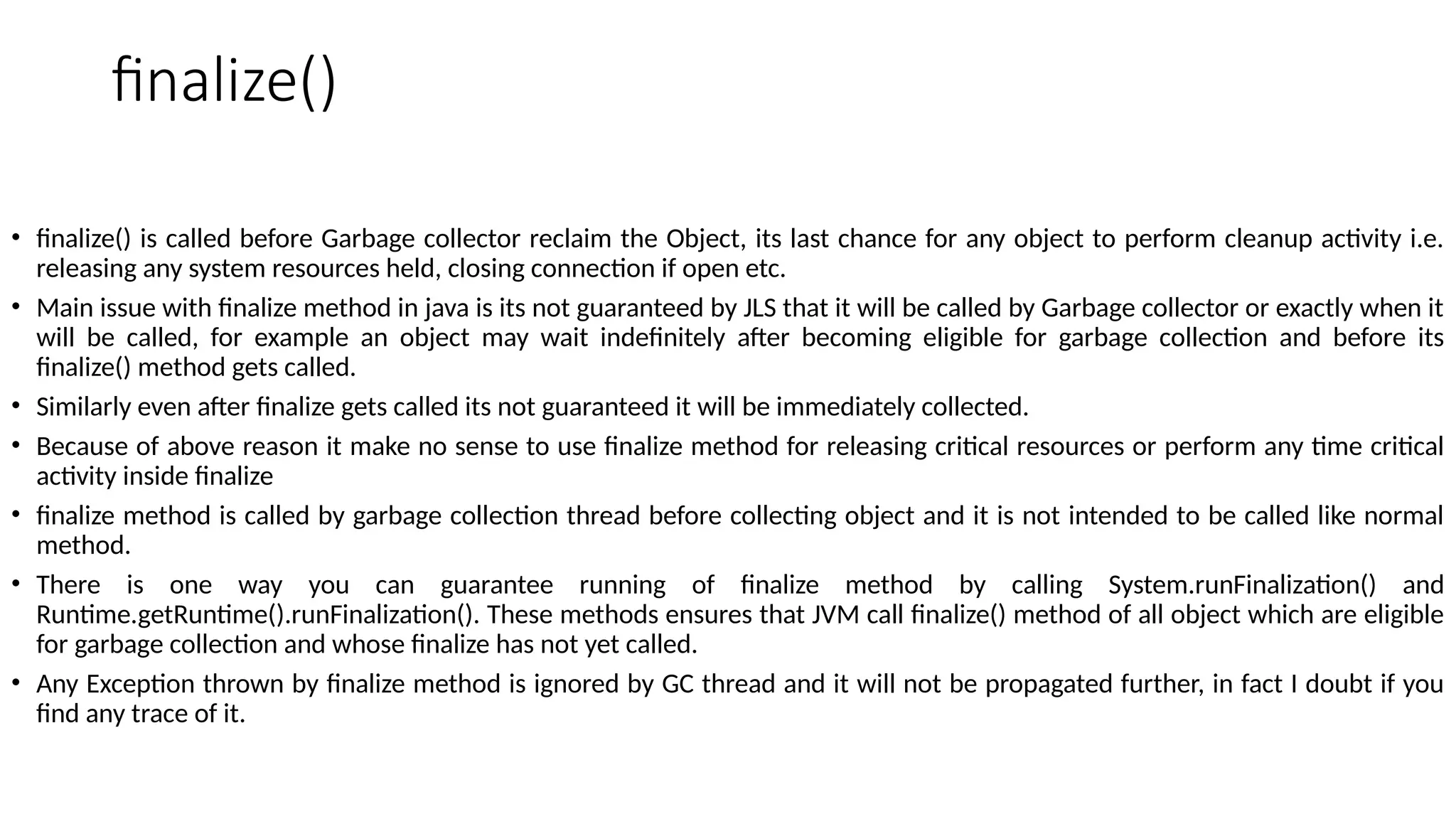 finalize()
• finalize() is called before Garbage collector reclaim the Object, its last chance for any object to perform cleanup activity i.e.
releasing any system resources held, closing connection if open etc.
• Main issue with finalize method in java is its not guaranteed by JLS that it will be called by Garbage collector or exactly when it
will be called, for example an object may wait indefinitely after becoming eligible for garbage collection and before its
finalize() method gets called.
• Similarly even after finalize gets called its not guaranteed it will be immediately collected.
• Because of above reason it make no sense to use finalize method for releasing critical resources or perform any time critical
activity inside finalize
• finalize method is called by garbage collection thread before collecting object and it is not intended to be called like normal
method.
• There is one way you can guarantee running of finalize method by calling System.runFinalization() and
Runtime.getRuntime().runFinalization(). These methods ensures that JVM call finalize() method of all object which are eligible
for garbage collection and whose finalize has not yet called.
• Any Exception thrown by finalize method is ignored by GC thread and it will not be propagated further, in fact I doubt if you
find any trace of it.
 