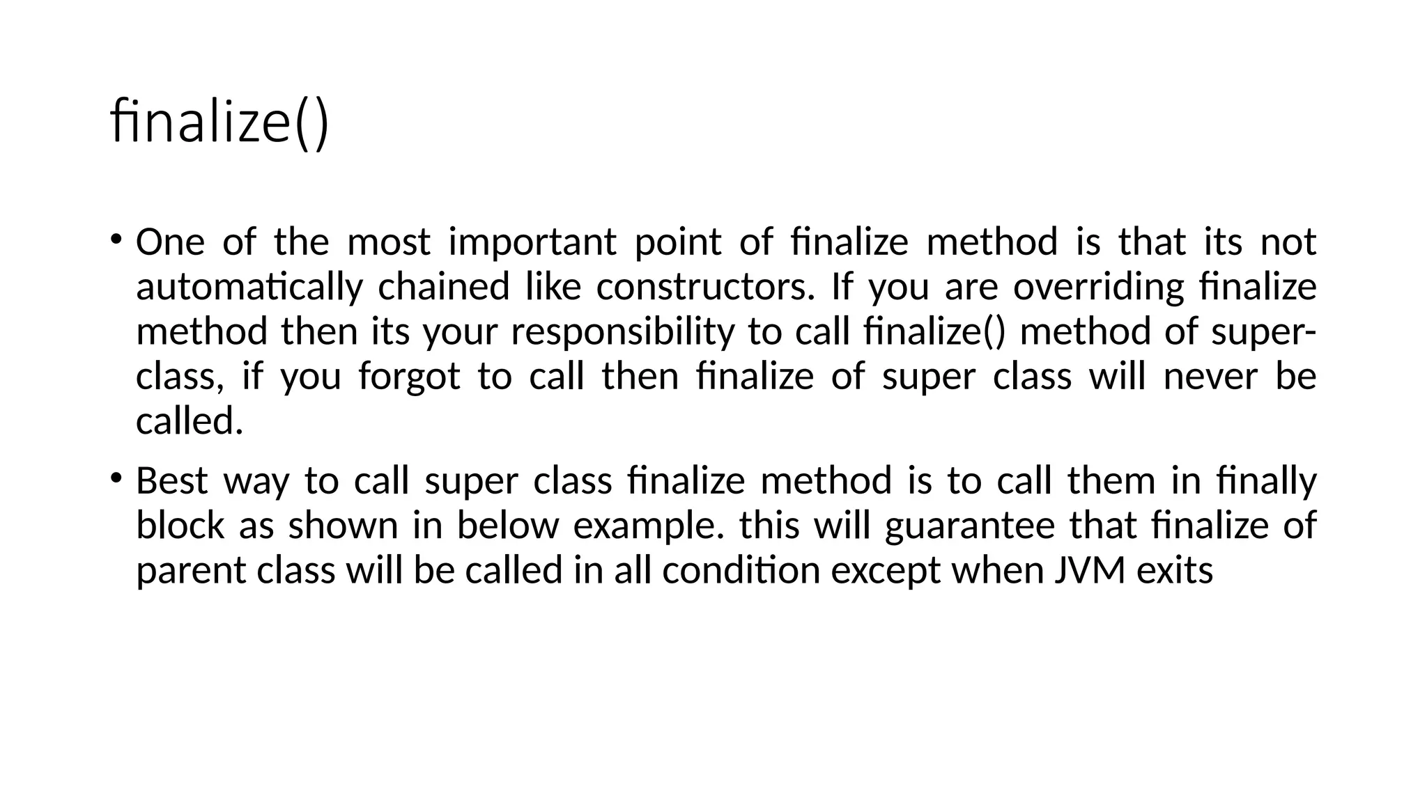 finalize()
• One of the most important point of finalize method is that its not
automatically chained like constructors. If you are overriding finalize
method then its your responsibility to call finalize() method of super-
class, if you forgot to call then finalize of super class will never be
called.
• Best way to call super class finalize method is to call them in finally
block as shown in below example. this will guarantee that finalize of
parent class will be called in all condition except when JVM exits
 