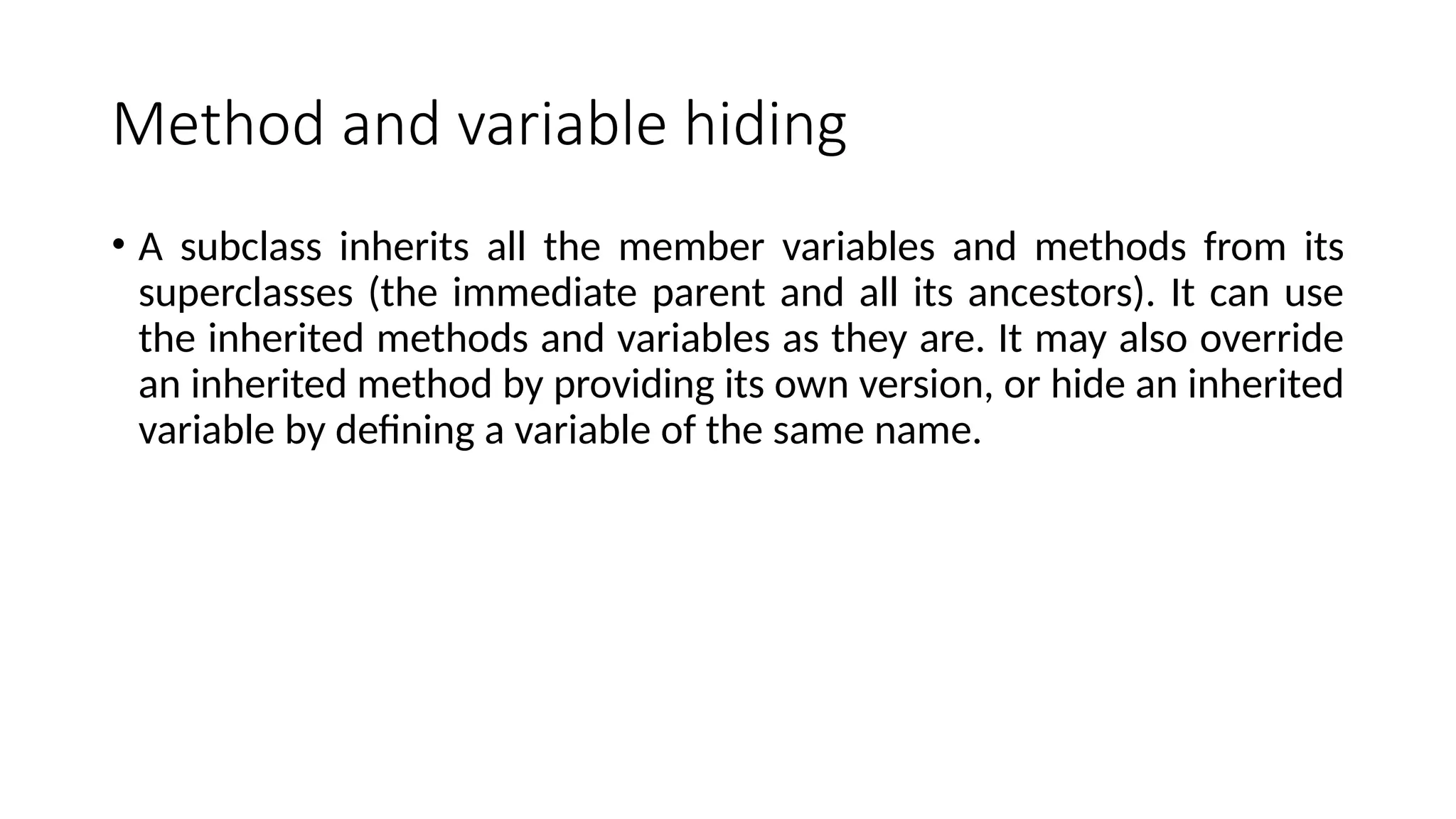 Method and variable hiding
• A subclass inherits all the member variables and methods from its
superclasses (the immediate parent and all its ancestors). It can use
the inherited methods and variables as they are. It may also override
an inherited method by providing its own version, or hide an inherited
variable by defining a variable of the same name.
 