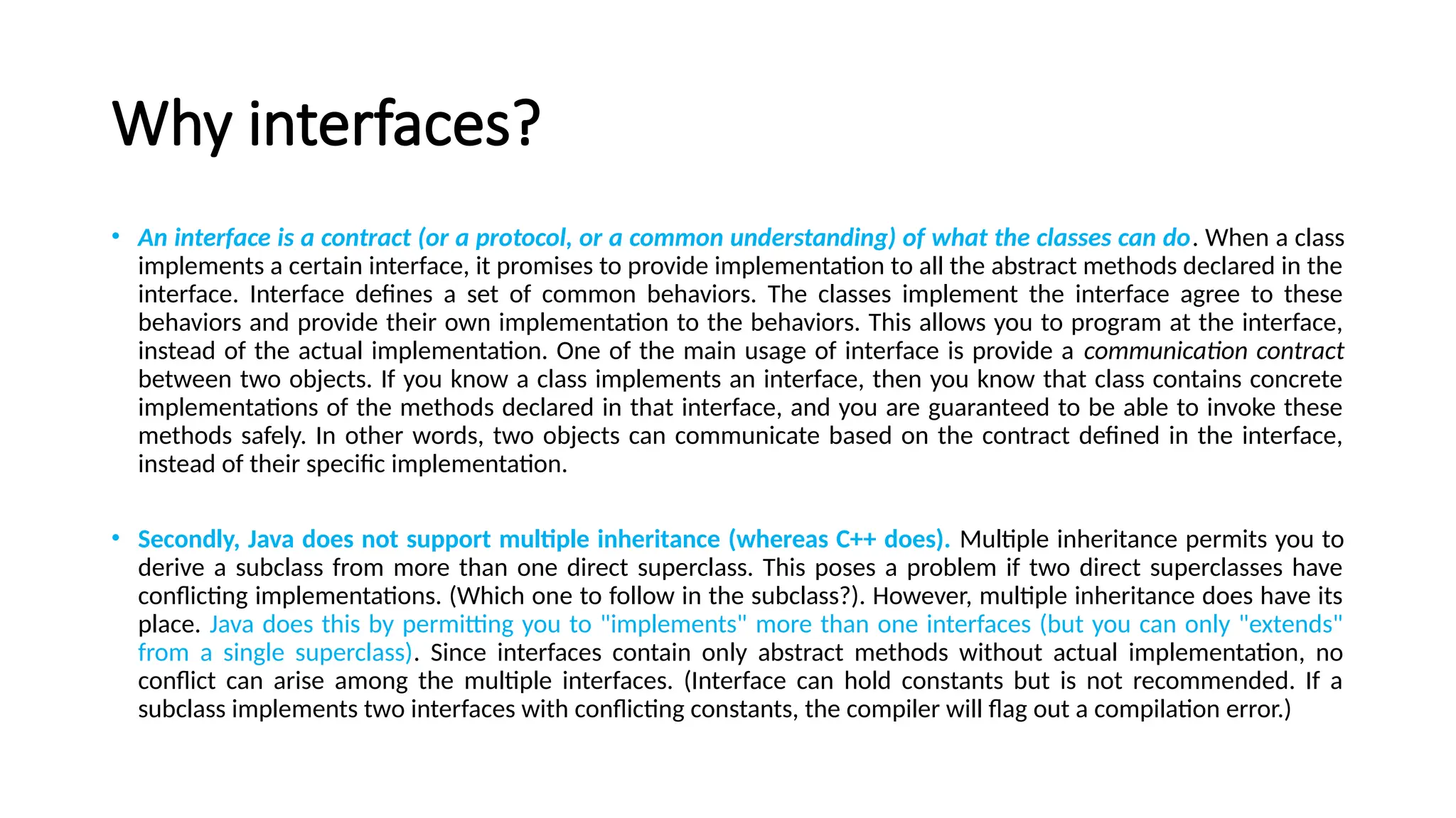 Why interfaces?
• An interface is a contract (or a protocol, or a common understanding) of what the classes can do. When a class
implements a certain interface, it promises to provide implementation to all the abstract methods declared in the
interface. Interface defines a set of common behaviors. The classes implement the interface agree to these
behaviors and provide their own implementation to the behaviors. This allows you to program at the interface,
instead of the actual implementation. One of the main usage of interface is provide a communication contract
between two objects. If you know a class implements an interface, then you know that class contains concrete
implementations of the methods declared in that interface, and you are guaranteed to be able to invoke these
methods safely. In other words, two objects can communicate based on the contract defined in the interface,
instead of their specific implementation.
• Secondly, Java does not support multiple inheritance (whereas C++ does). Multiple inheritance permits you to
derive a subclass from more than one direct superclass. This poses a problem if two direct superclasses have
conflicting implementations. (Which one to follow in the subclass?). However, multiple inheritance does have its
place. Java does this by permitting you to "implements" more than one interfaces (but you can only "extends"
from a single superclass). Since interfaces contain only abstract methods without actual implementation, no
conflict can arise among the multiple interfaces. (Interface can hold constants but is not recommended. If a
subclass implements two interfaces with conflicting constants, the compiler will flag out a compilation error.)
 