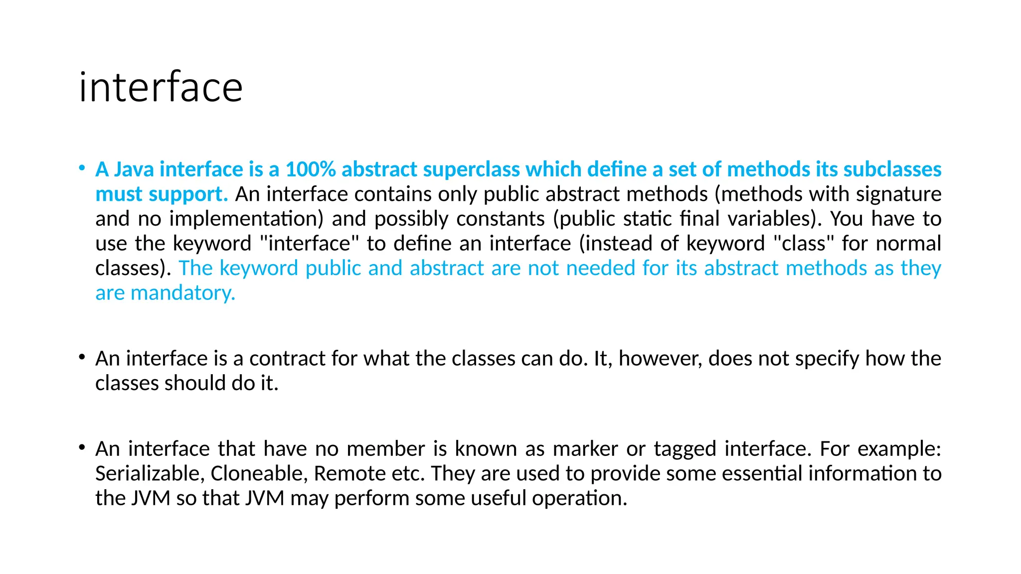 interface
• A Java interface is a 100% abstract superclass which define a set of methods its subclasses
must support. An interface contains only public abstract methods (methods with signature
and no implementation) and possibly constants (public static final variables). You have to
use the keyword "interface" to define an interface (instead of keyword "class" for normal
classes). The keyword public and abstract are not needed for its abstract methods as they
are mandatory.
• An interface is a contract for what the classes can do. It, however, does not specify how the
classes should do it.
• An interface that have no member is known as marker or tagged interface. For example:
Serializable, Cloneable, Remote etc. They are used to provide some essential information to
the JVM so that JVM may perform some useful operation.
 