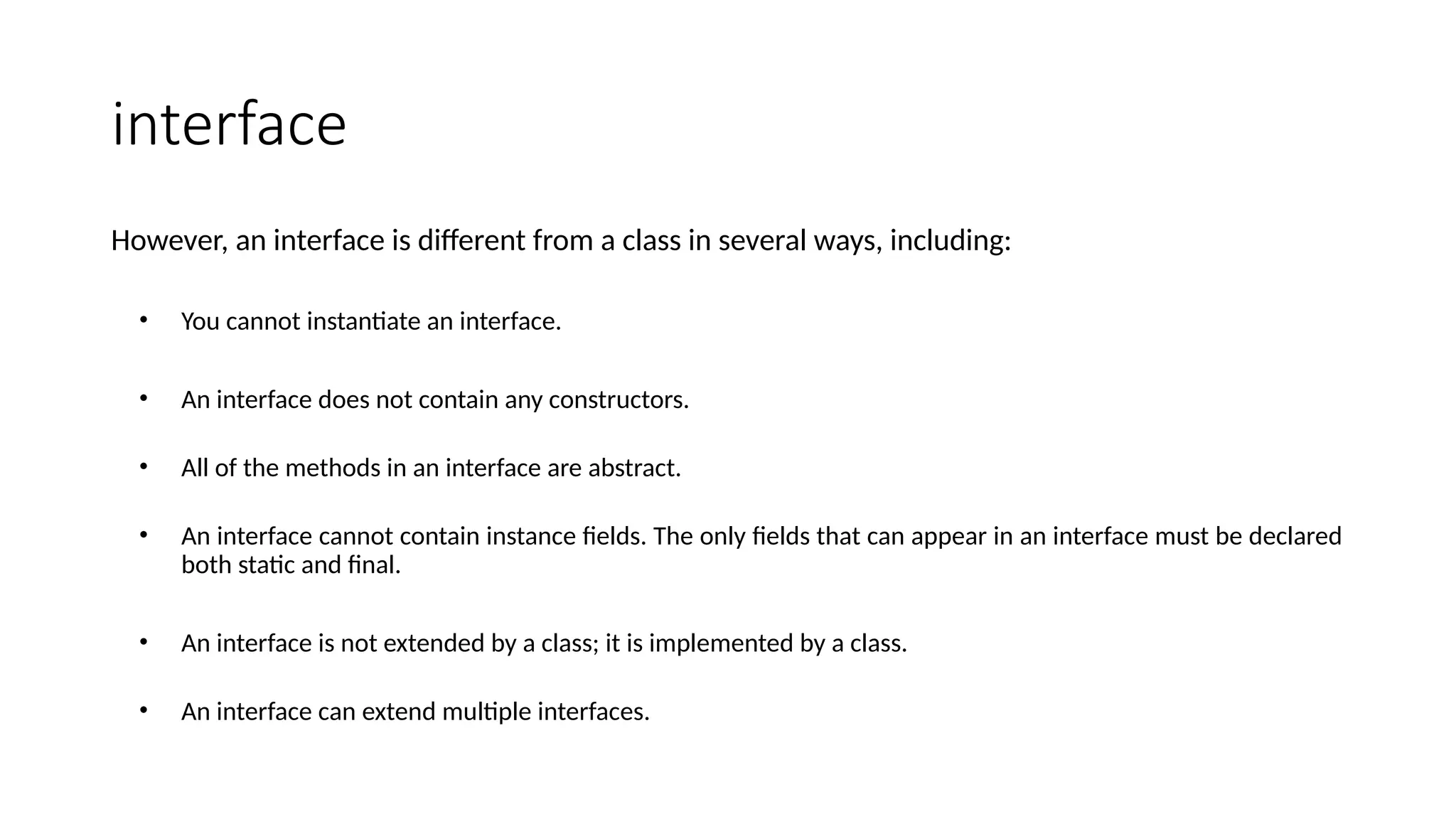 interface
However, an interface is different from a class in several ways, including:
• You cannot instantiate an interface.
• An interface does not contain any constructors.
• All of the methods in an interface are abstract.
• An interface cannot contain instance fields. The only fields that can appear in an interface must be declared
both static and final.
• An interface is not extended by a class; it is implemented by a class.
• An interface can extend multiple interfaces.
 