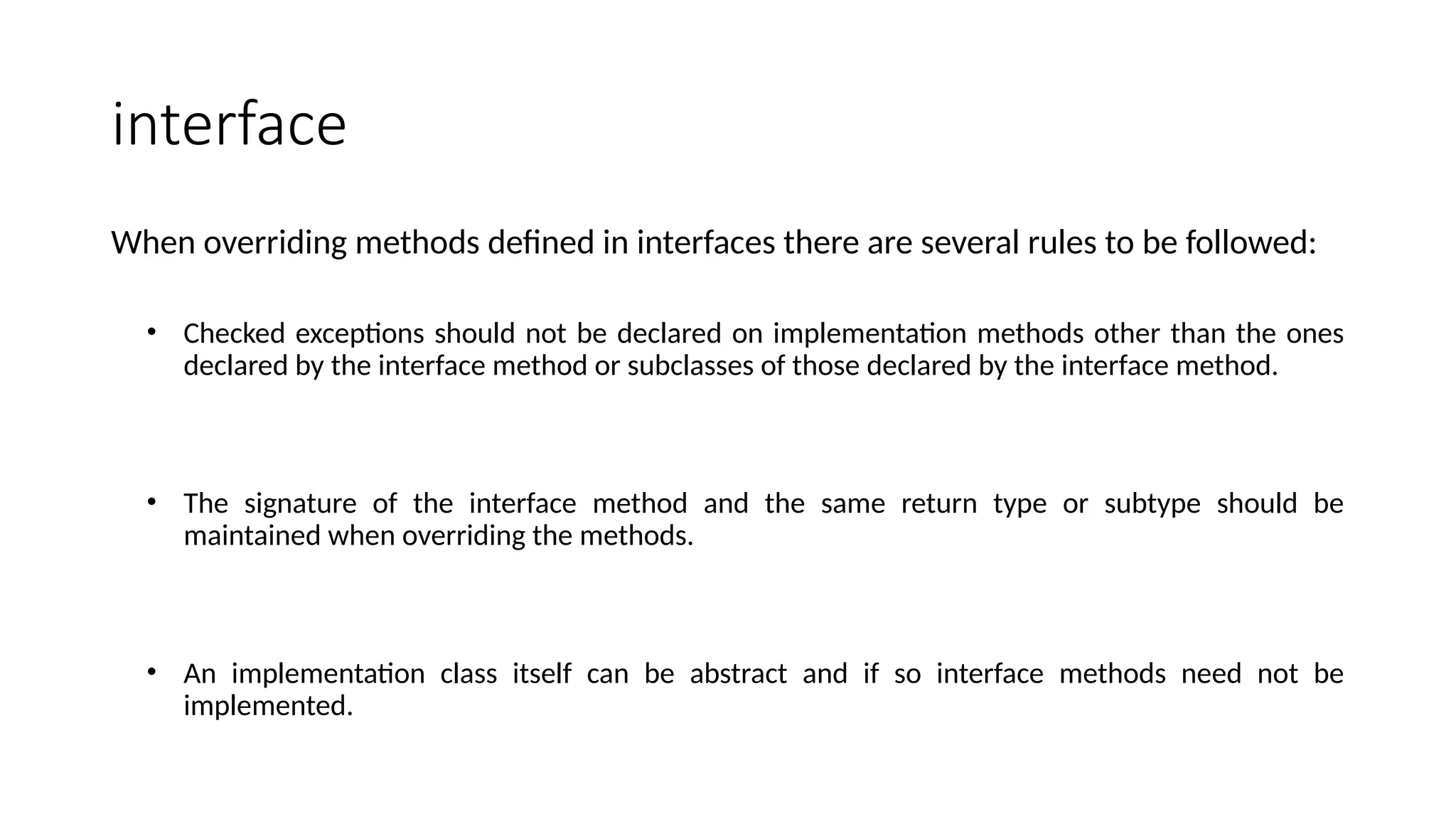 interface
When overriding methods defined in interfaces there are several rules to be followed:
• Checked exceptions should not be declared on implementation methods other than the ones
declared by the interface method or subclasses of those declared by the interface method.
• The signature of the interface method and the same return type or subtype should be
maintained when overriding the methods.
• An implementation class itself can be abstract and if so interface methods need not be
implemented.
 