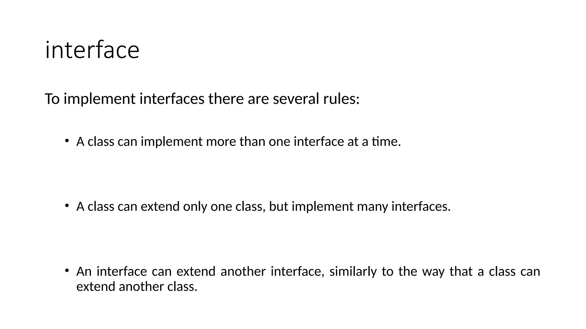 interface
To implement interfaces there are several rules:
• A class can implement more than one interface at a time.
• A class can extend only one class, but implement many interfaces.
• An interface can extend another interface, similarly to the way that a class can
extend another class.
 