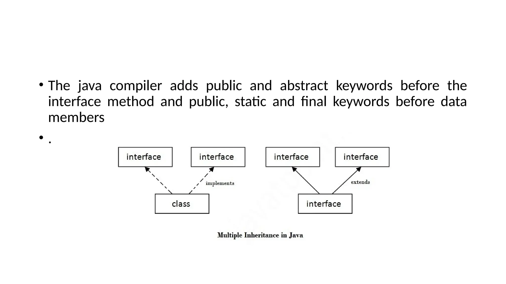 • The java compiler adds public and abstract keywords before the
interface method and public, static and final keywords before data
members
• .
 
