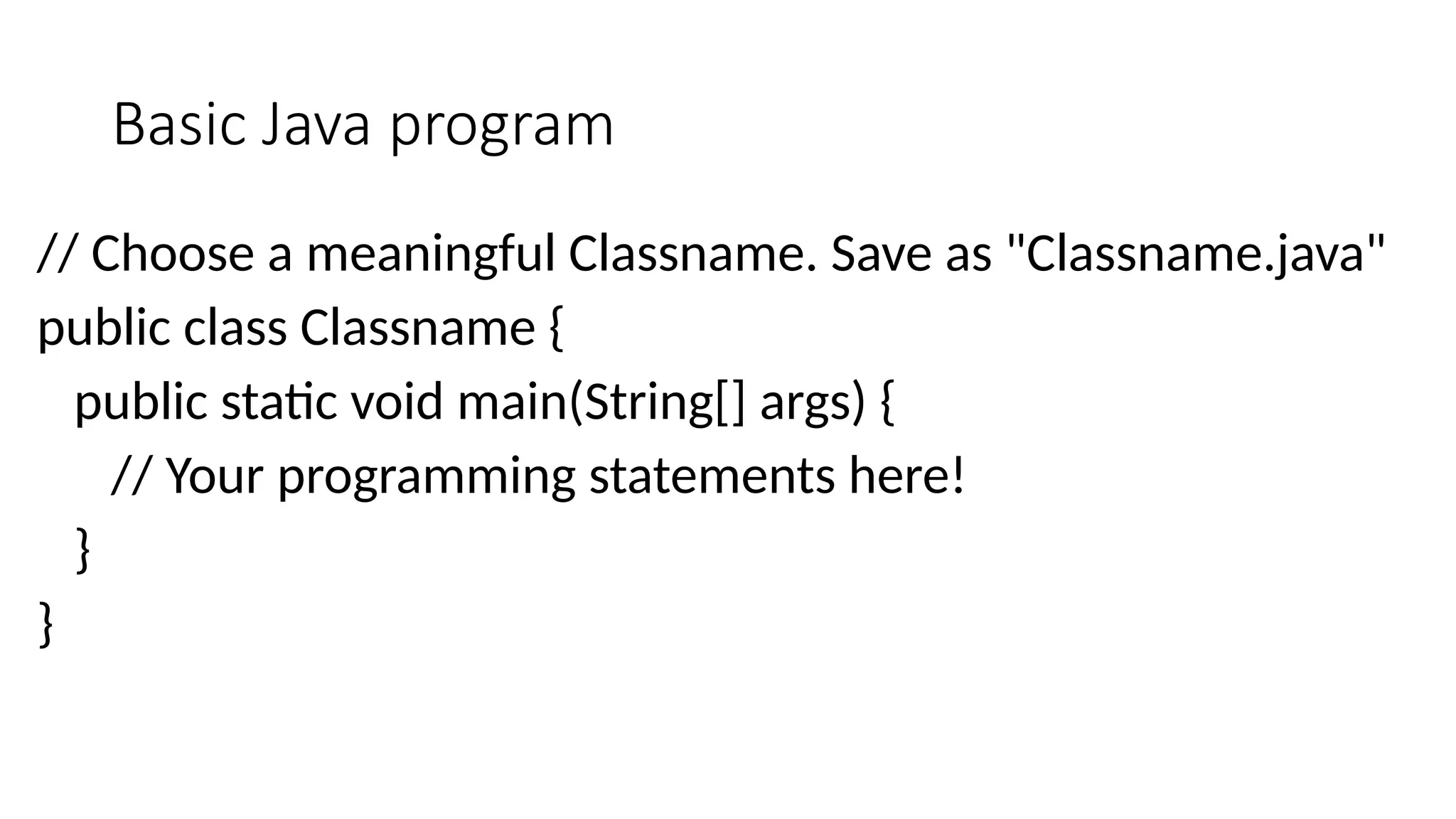 Basic Java program
// Choose a meaningful Classname. Save as "Classname.java"
public class Classname {
public static void main(String[] args) {
// Your programming statements here!
}
}
 