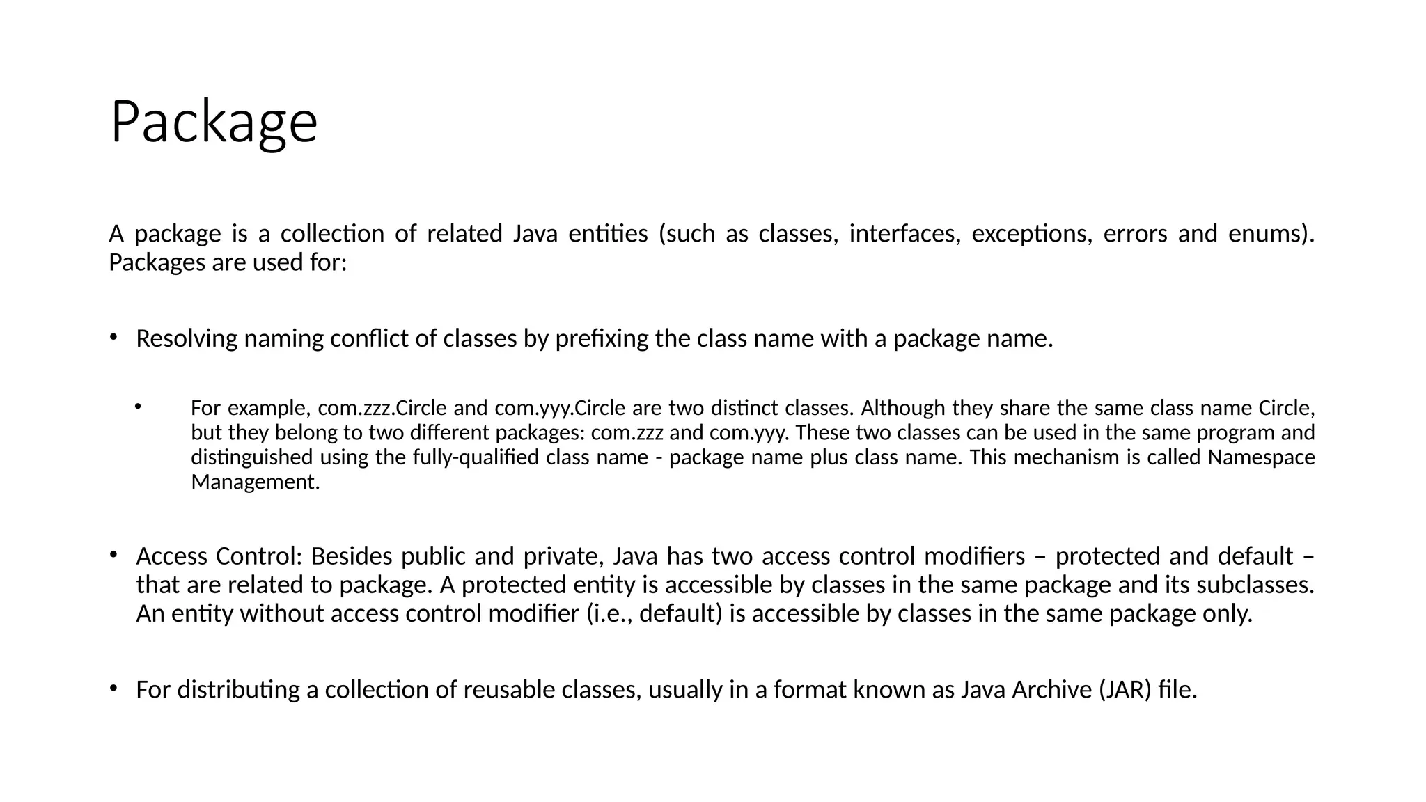 Package
A package is a collection of related Java entities (such as classes, interfaces, exceptions, errors and enums).
Packages are used for:
• Resolving naming conflict of classes by prefixing the class name with a package name.
• For example, com.zzz.Circle and com.yyy.Circle are two distinct classes. Although they share the same class name Circle,
but they belong to two different packages: com.zzz and com.yyy. These two classes can be used in the same program and
distinguished using the fully-qualified class name - package name plus class name. This mechanism is called Namespace
Management.
• Access Control: Besides public and private, Java has two access control modifiers – protected and default –
that are related to package. A protected entity is accessible by classes in the same package and its subclasses.
An entity without access control modifier (i.e., default) is accessible by classes in the same package only.
• For distributing a collection of reusable classes, usually in a format known as Java Archive (JAR) file.
 