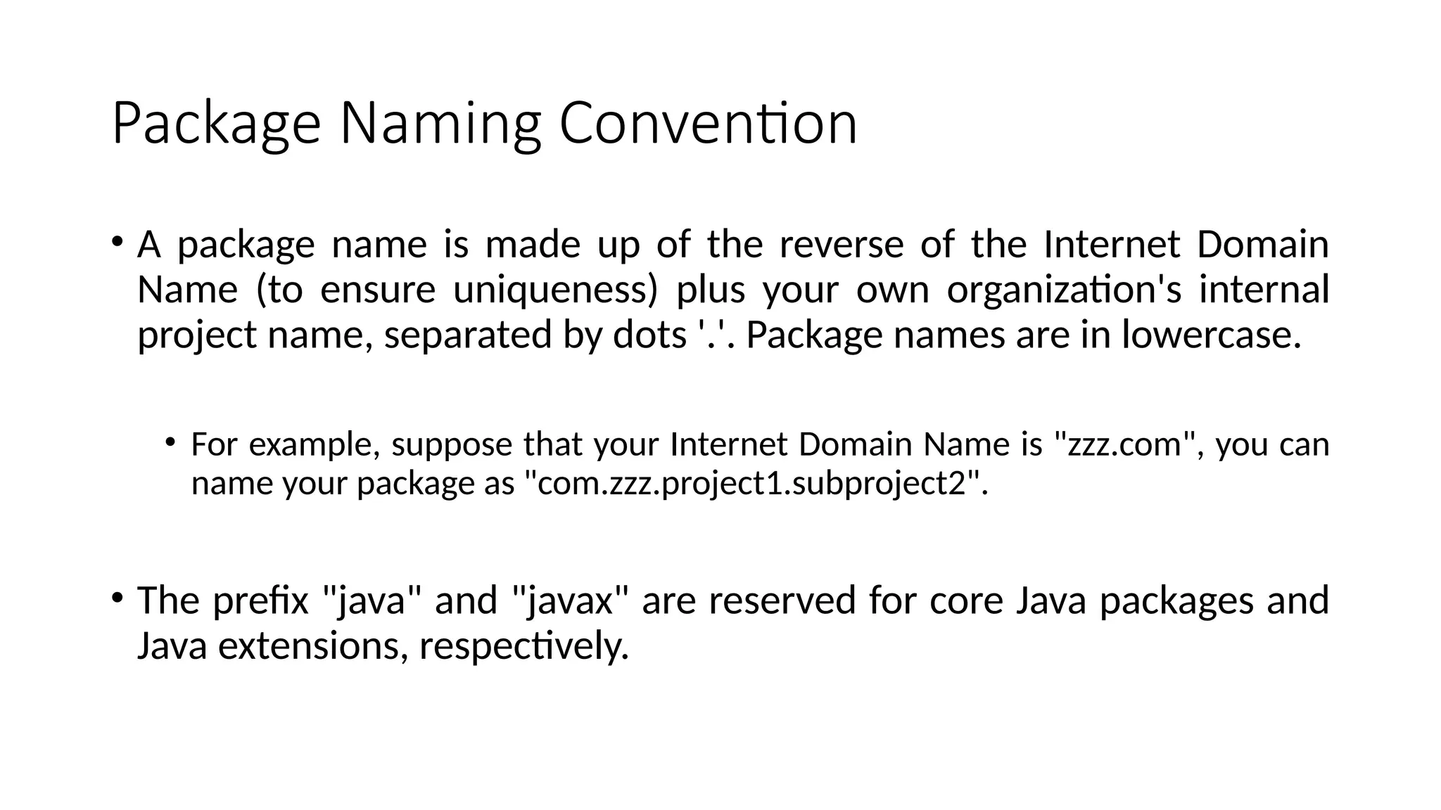 Package Naming Convention
• A package name is made up of the reverse of the Internet Domain
Name (to ensure uniqueness) plus your own organization's internal
project name, separated by dots '.'. Package names are in lowercase.
• For example, suppose that your Internet Domain Name is "zzz.com", you can
name your package as "com.zzz.project1.subproject2".
• The prefix "java" and "javax" are reserved for core Java packages and
Java extensions, respectively.
 