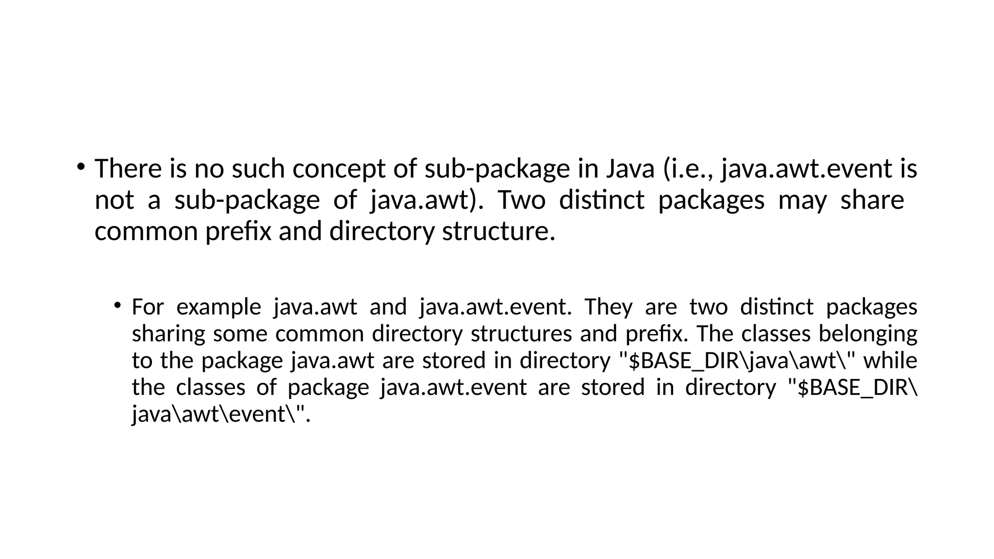 • There is no such concept of sub-package in Java (i.e., java.awt.event is
not a sub-package of java.awt). Two distinct packages may share
common prefix and directory structure.
• For example java.awt and java.awt.event. They are two distinct packages
sharing some common directory structures and prefix. The classes belonging
to the package java.awt are stored in directory "$BASE_DIRjavaawt" while
the classes of package java.awt.event are stored in directory "$BASE_DIR
javaawtevent".
 