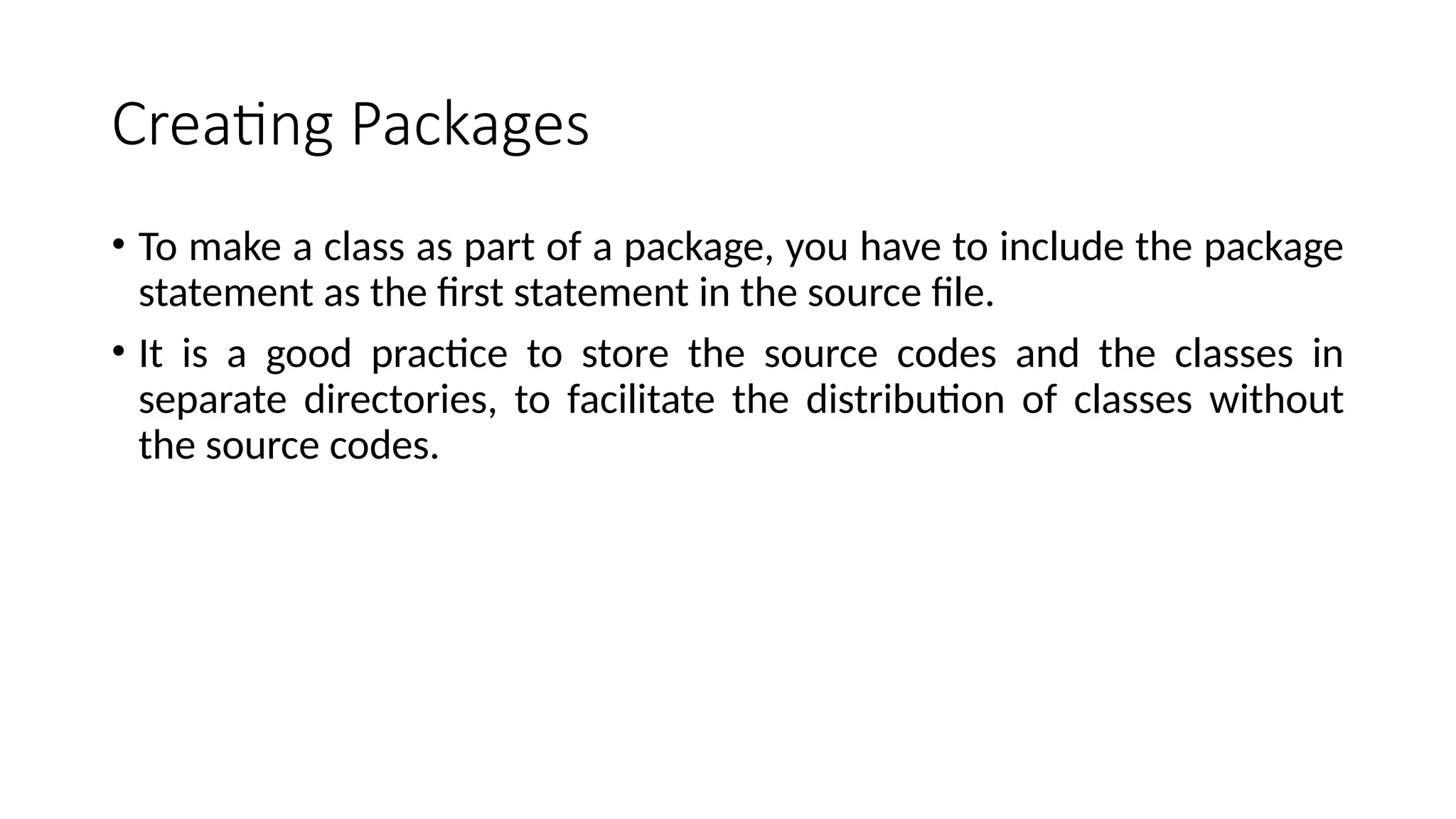 Creating Packages
• To make a class as part of a package, you have to include the package
statement as the first statement in the source file.
• It is a good practice to store the source codes and the classes in
separate directories, to facilitate the distribution of classes without
the source codes.
 