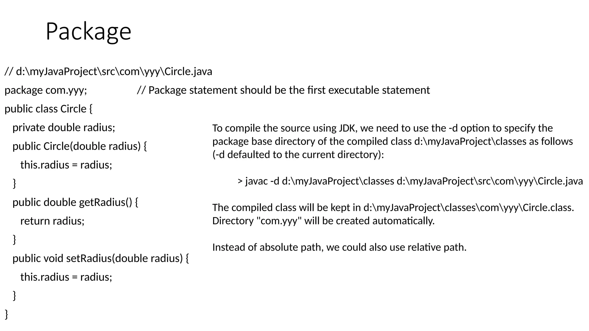 Package
// d:myJavaProjectsrccomyyyCircle.java
package com.yyy; // Package statement should be the first executable statement
public class Circle {
private double radius;
public Circle(double radius) {
this.radius = radius;
}
public double getRadius() {
return radius;
}
public void setRadius(double radius) {
this.radius = radius;
}
}
To compile the source using JDK, we need to use the -d option to specify the
package base directory of the compiled class d:myJavaProjectclasses as follows
(-d defaulted to the current directory):
> javac -d d:myJavaProjectclasses d:myJavaProjectsrccomyyyCircle.java
The compiled class will be kept in d:myJavaProjectclassescomyyyCircle.class.
Directory "com.yyy" will be created automatically.
Instead of absolute path, we could also use relative path.
 