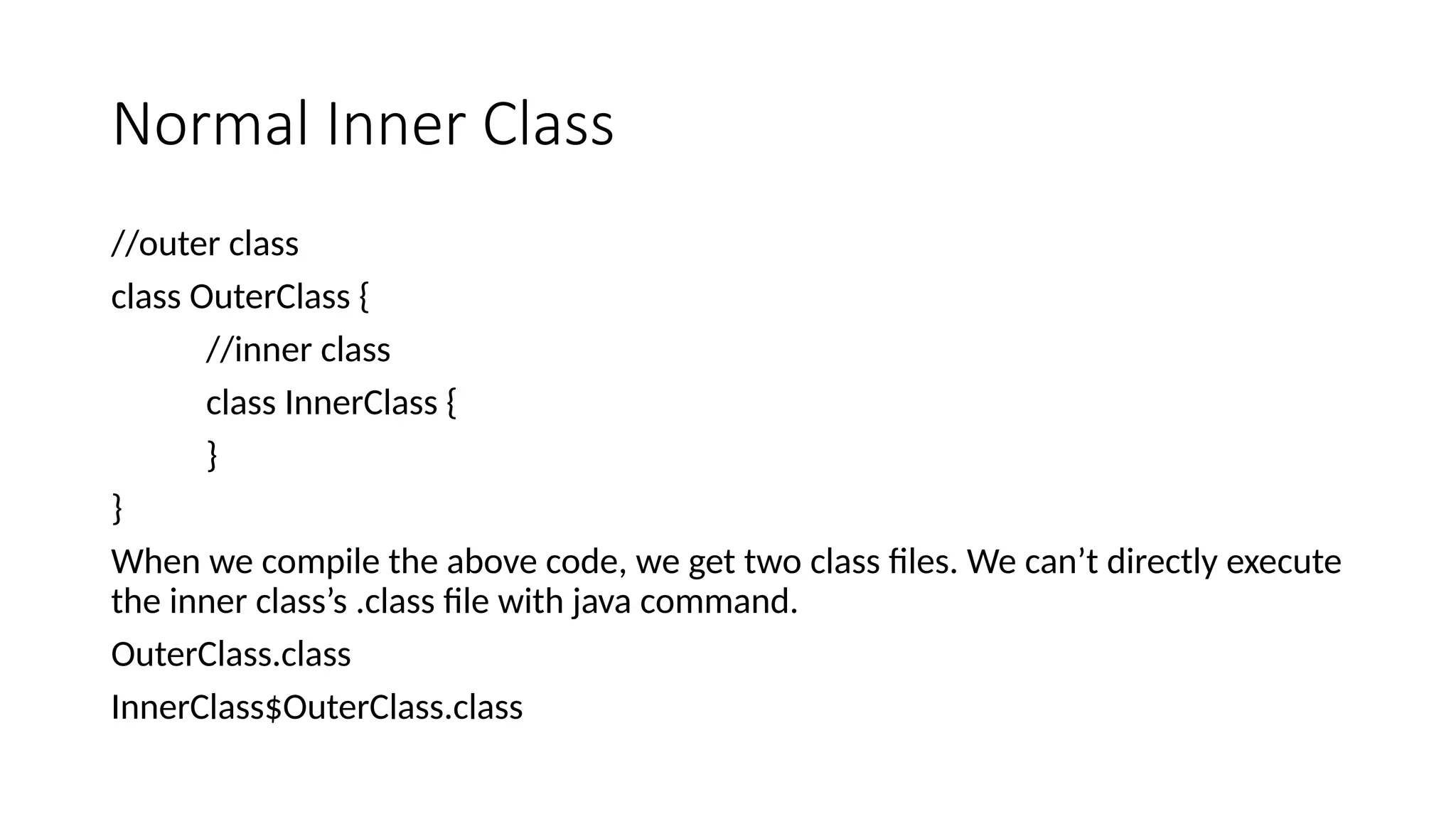 Normal Inner Class
//outer class
class OuterClass {
//inner class
class InnerClass {
}
}
When we compile the above code, we get two class files. We can’t directly execute
the inner class’s .class file with java command.
OuterClass.class
InnerClass$OuterClass.class
 