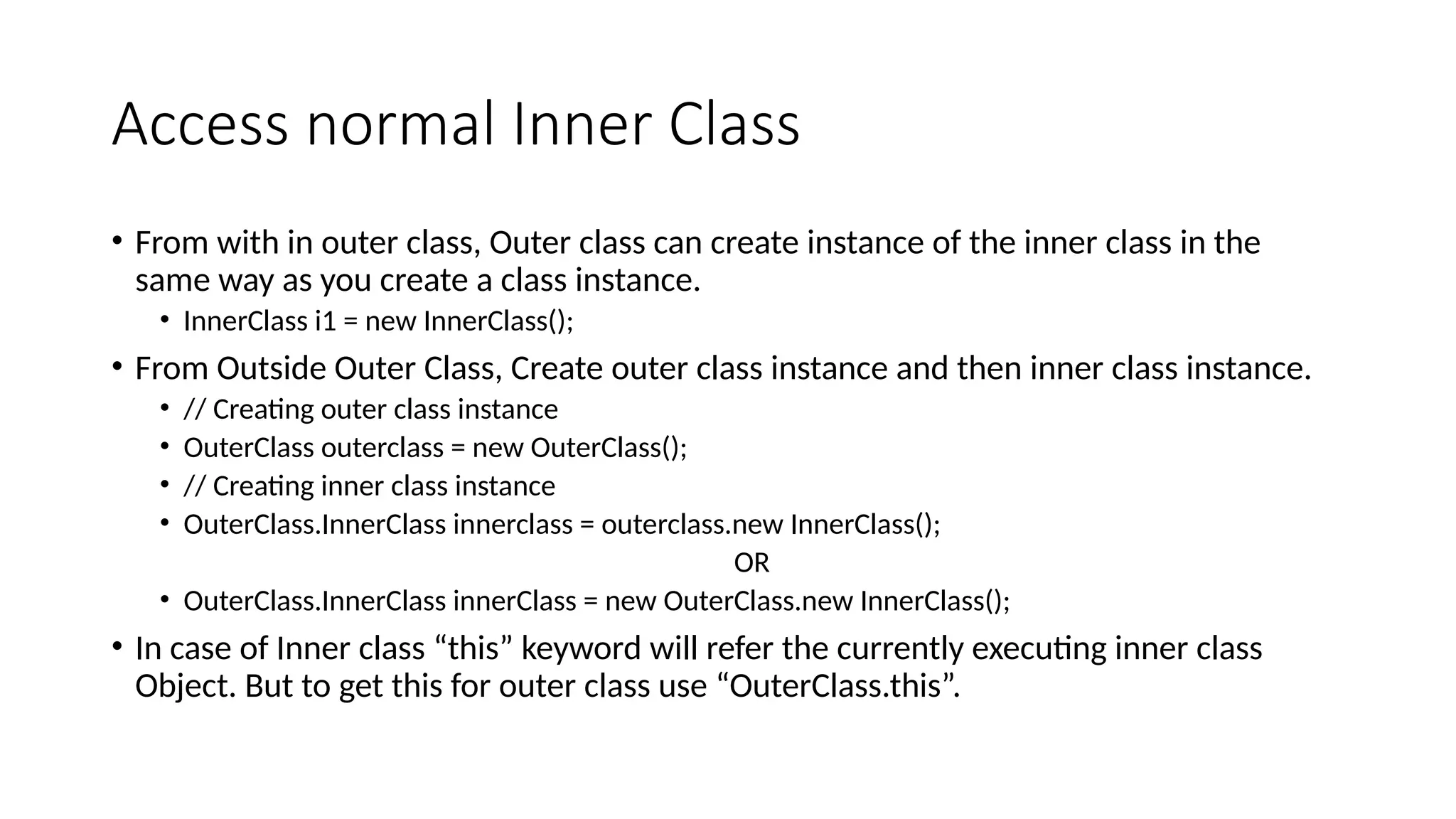 Access normal Inner Class
• From with in outer class, Outer class can create instance of the inner class in the
same way as you create a class instance.
• InnerClass i1 = new InnerClass();
• From Outside Outer Class, Create outer class instance and then inner class instance.
• // Creating outer class instance
• OuterClass outerclass = new OuterClass();
• // Creating inner class instance
• OuterClass.InnerClass innerclass = outerclass.new InnerClass();
OR
• OuterClass.InnerClass innerClass = new OuterClass.new InnerClass();
• In case of Inner class “this” keyword will refer the currently executing inner class
Object. But to get this for outer class use “OuterClass.this”.
 