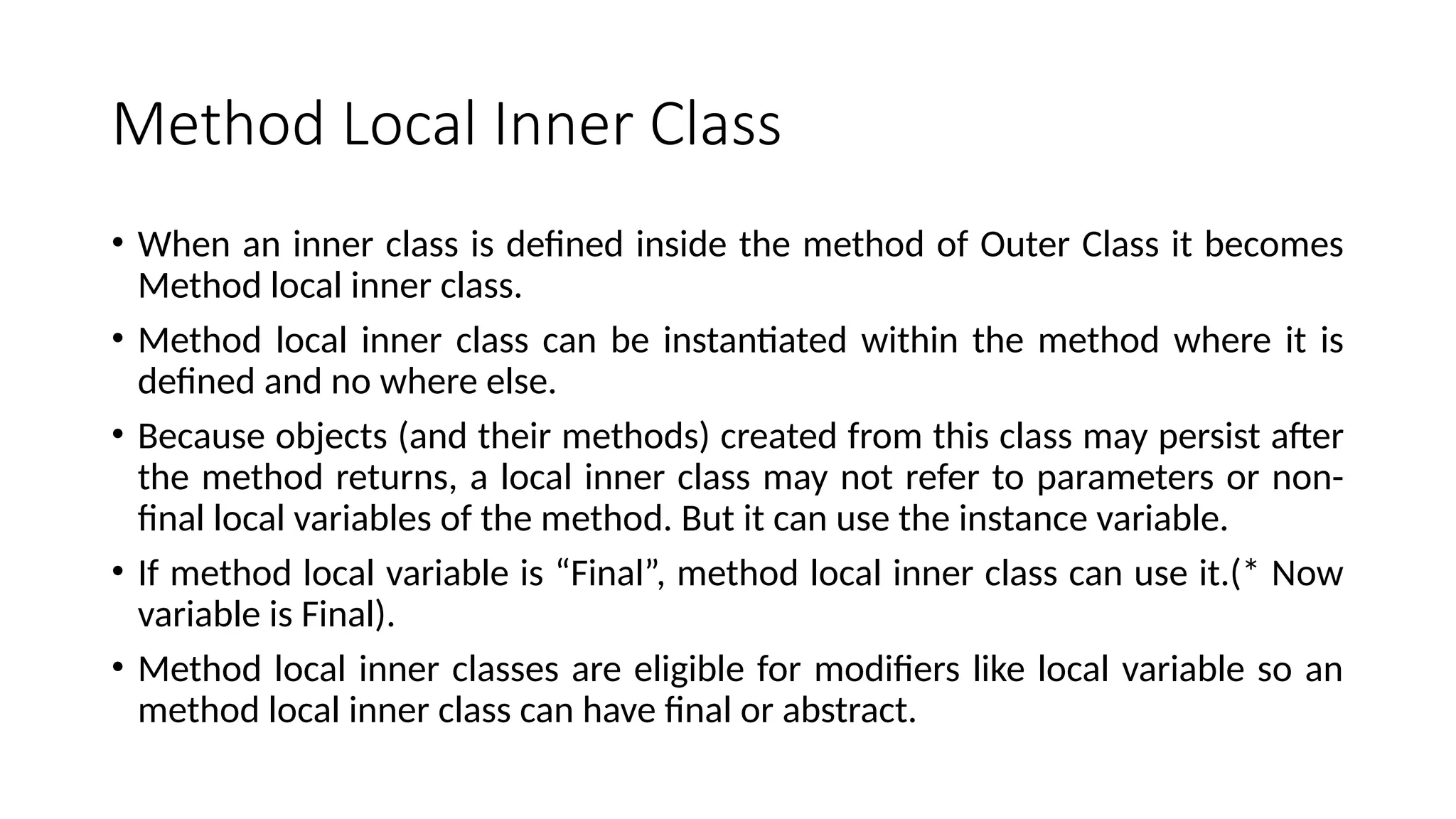 Method Local Inner Class
• When an inner class is defined inside the method of Outer Class it becomes
Method local inner class.
• Method local inner class can be instantiated within the method where it is
defined and no where else.
• Because objects (and their methods) created from this class may persist after
the method returns, a local inner class may not refer to parameters or non-
final local variables of the method. But it can use the instance variable.
• If method local variable is “Final”, method local inner class can use it.(* Now
variable is Final).
• Method local inner classes are eligible for modifiers like local variable so an
method local inner class can have final or abstract.
 