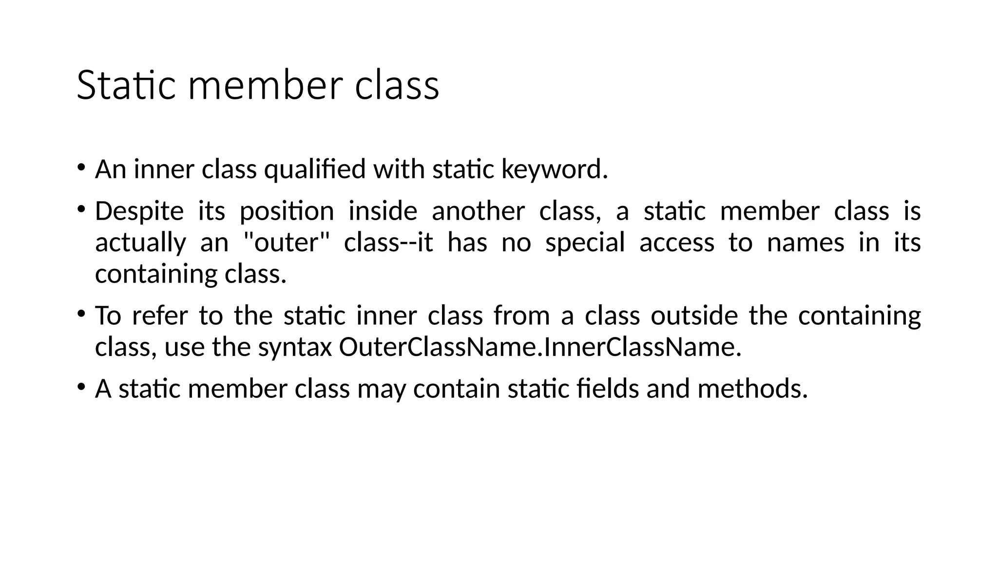 Static member class
• An inner class qualified with static keyword.
• Despite its position inside another class, a static member class is
actually an "outer" class--it has no special access to names in its
containing class.
• To refer to the static inner class from a class outside the containing
class, use the syntax OuterClassName.InnerClassName.
• A static member class may contain static fields and methods.
 