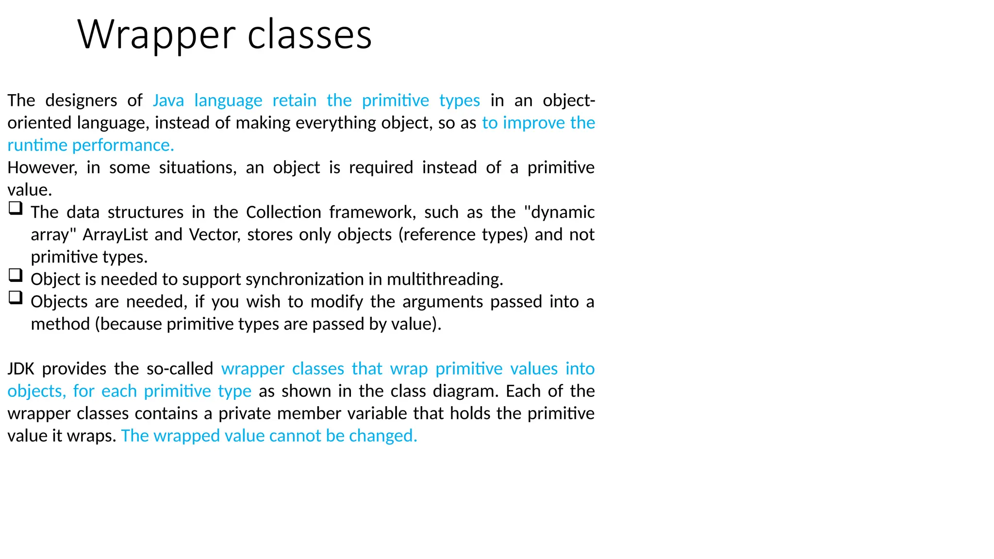 Wrapper classes
The designers of Java language retain the primitive types in an object-
oriented language, instead of making everything object, so as to improve the
runtime performance.
However, in some situations, an object is required instead of a primitive
value.
 The data structures in the Collection framework, such as the "dynamic
array" ArrayList and Vector, stores only objects (reference types) and not
primitive types.
 Object is needed to support synchronization in multithreading.
 Objects are needed, if you wish to modify the arguments passed into a
method (because primitive types are passed by value).
JDK provides the so-called wrapper classes that wrap primitive values into
objects, for each primitive type as shown in the class diagram. Each of the
wrapper classes contains a private member variable that holds the primitive
value it wraps. The wrapped value cannot be changed.
 