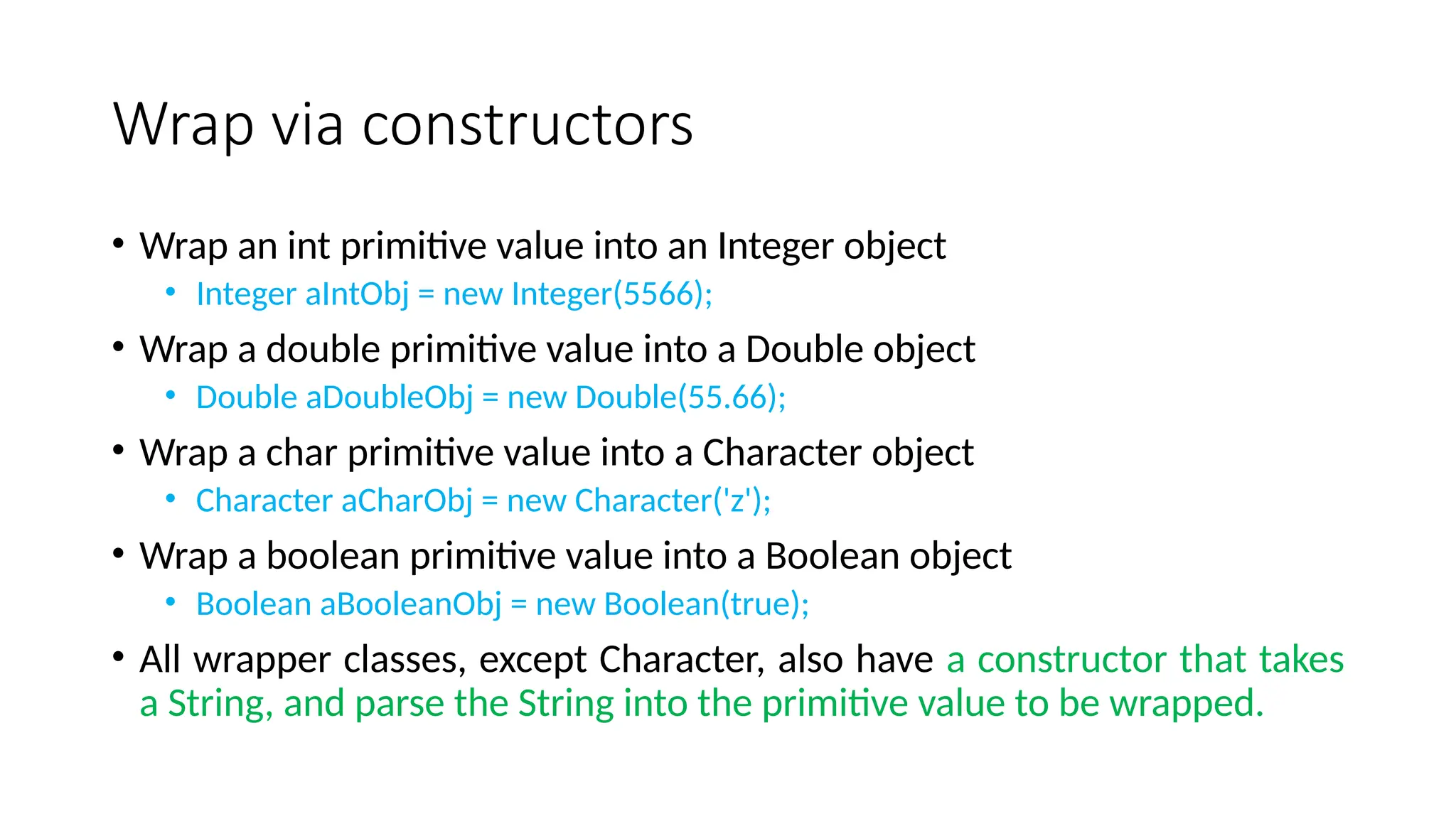 Wrap via constructors
• Wrap an int primitive value into an Integer object
• Integer aIntObj = new Integer(5566);
• Wrap a double primitive value into a Double object
• Double aDoubleObj = new Double(55.66);
• Wrap a char primitive value into a Character object
• Character aCharObj = new Character('z');
• Wrap a boolean primitive value into a Boolean object
• Boolean aBooleanObj = new Boolean(true);
• All wrapper classes, except Character, also have a constructor that takes
a String, and parse the String into the primitive value to be wrapped.
 