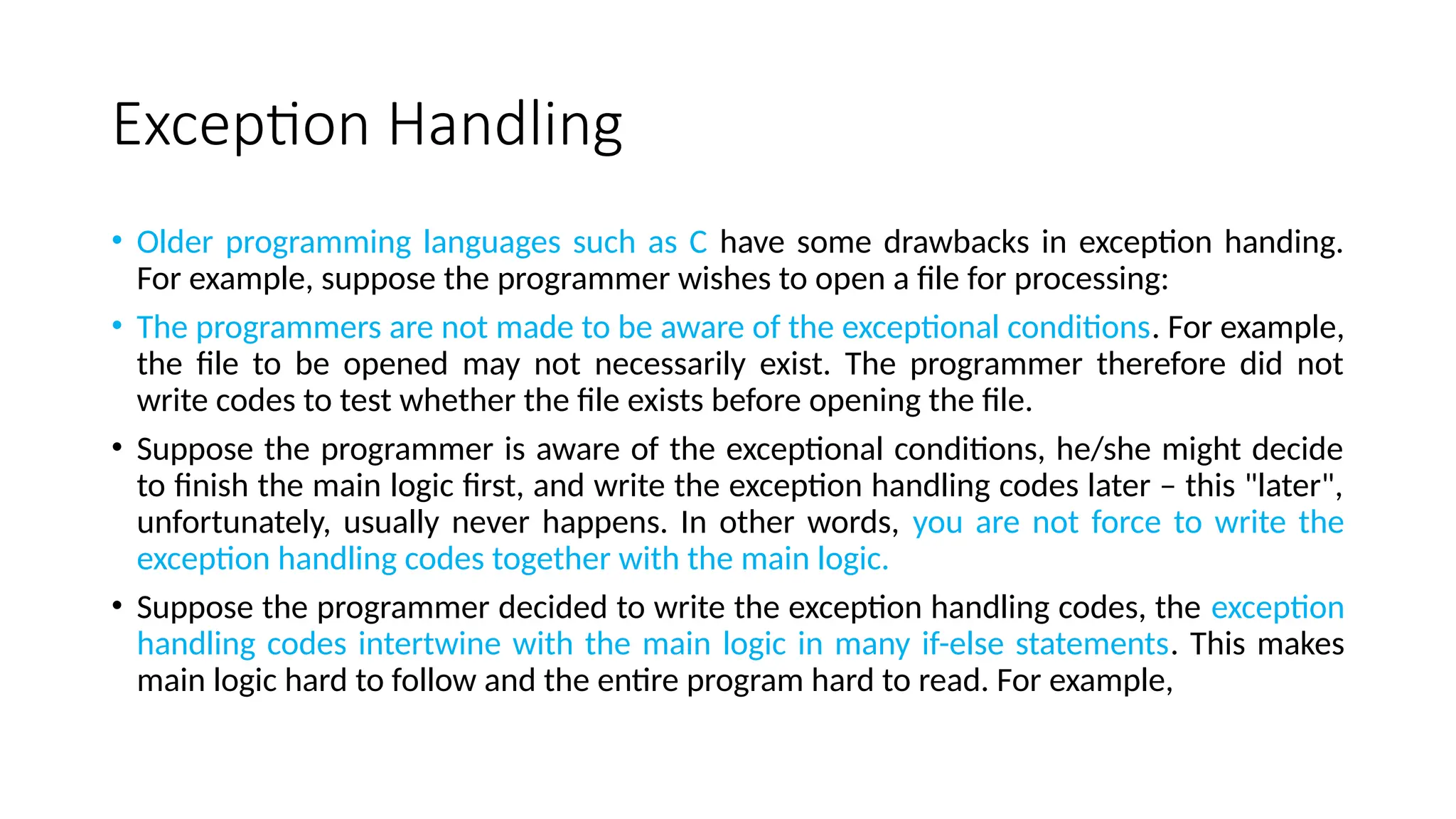 Exception Handling
• Older programming languages such as C have some drawbacks in exception handing.
For example, suppose the programmer wishes to open a file for processing:
• The programmers are not made to be aware of the exceptional conditions. For example,
the file to be opened may not necessarily exist. The programmer therefore did not
write codes to test whether the file exists before opening the file.
• Suppose the programmer is aware of the exceptional conditions, he/she might decide
to finish the main logic first, and write the exception handling codes later – this "later",
unfortunately, usually never happens. In other words, you are not force to write the
exception handling codes together with the main logic.
• Suppose the programmer decided to write the exception handling codes, the exception
handling codes intertwine with the main logic in many if-else statements. This makes
main logic hard to follow and the entire program hard to read. For example,
 