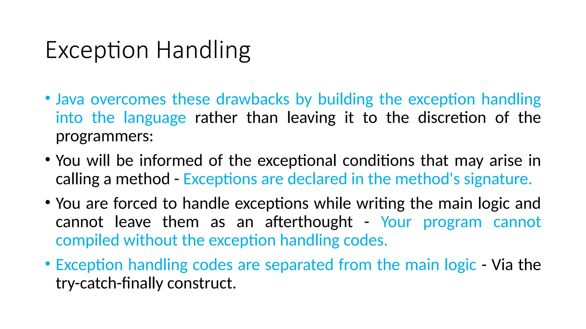 Exception Handling
• Java overcomes these drawbacks by building the exception handling
into the language rather than leaving it to the discretion of the
programmers:
• You will be informed of the exceptional conditions that may arise in
calling a method - Exceptions are declared in the method's signature.
• You are forced to handle exceptions while writing the main logic and
cannot leave them as an afterthought - Your program cannot
compiled without the exception handling codes.
• Exception handling codes are separated from the main logic - Via the
try-catch-finally construct.
 