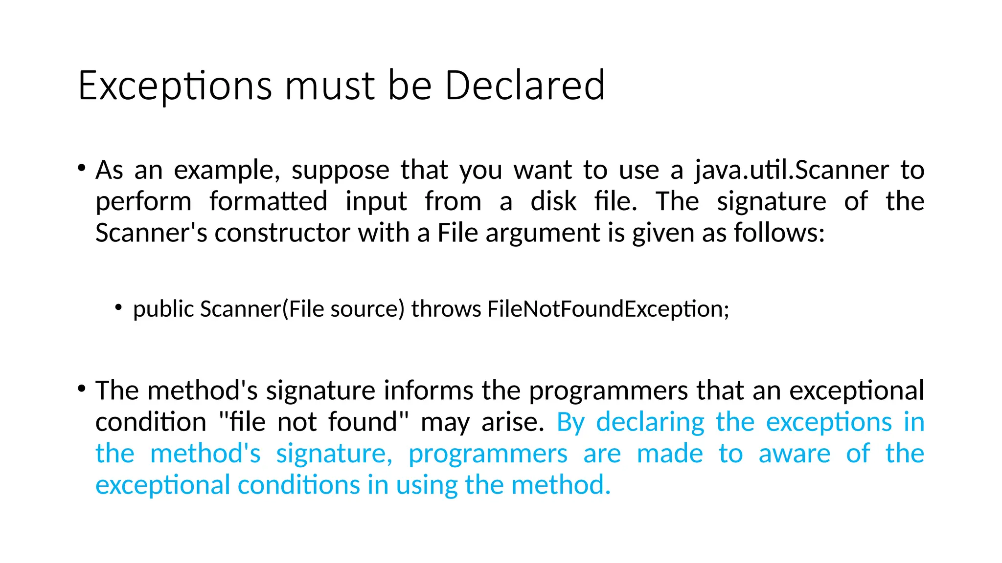 Exceptions must be Declared
• As an example, suppose that you want to use a java.util.Scanner to
perform formatted input from a disk file. The signature of the
Scanner's constructor with a File argument is given as follows:
• public Scanner(File source) throws FileNotFoundException;
• The method's signature informs the programmers that an exceptional
condition "file not found" may arise. By declaring the exceptions in
the method's signature, programmers are made to aware of the
exceptional conditions in using the method.
 