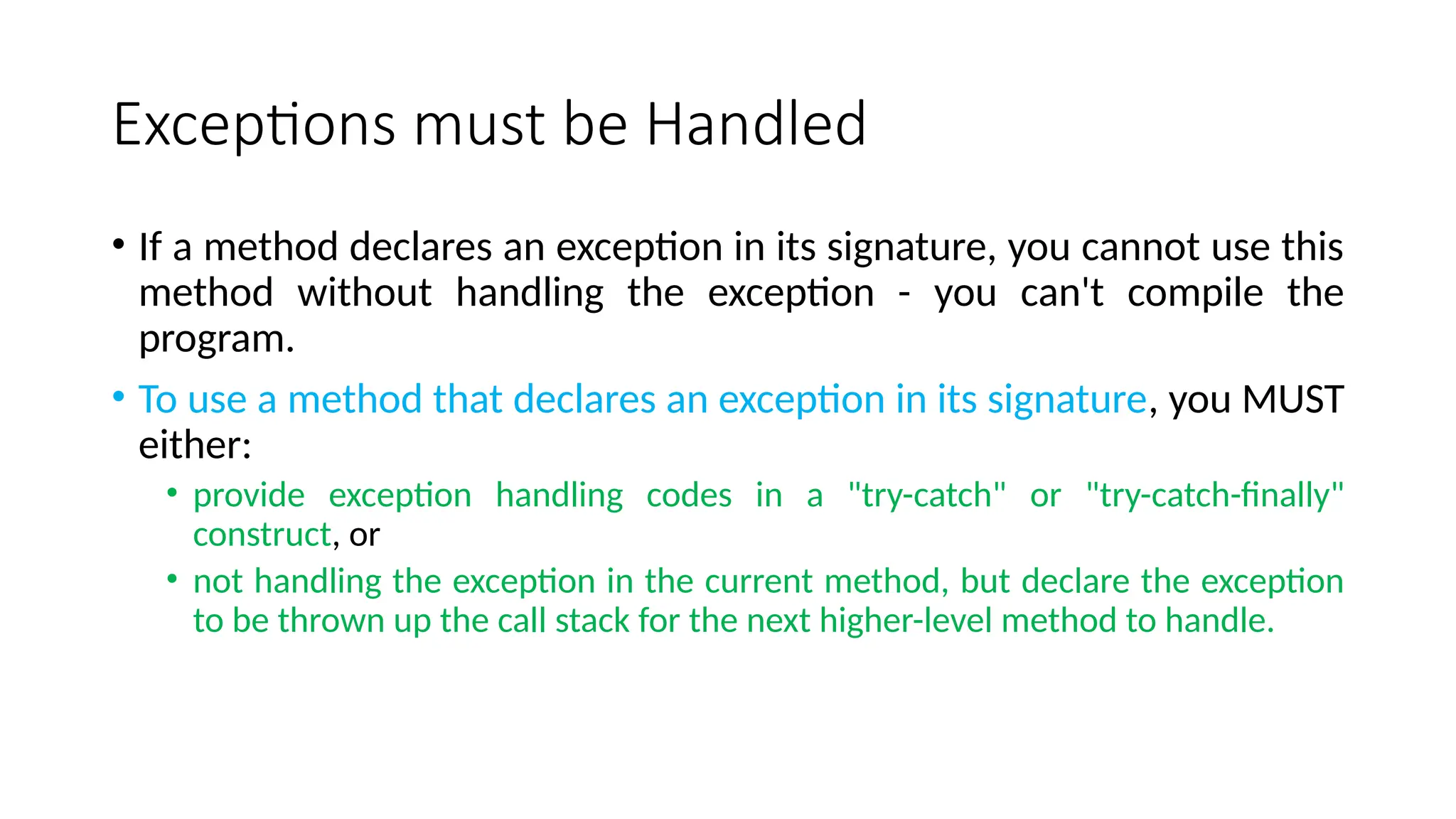 Exceptions must be Handled
• If a method declares an exception in its signature, you cannot use this
method without handling the exception - you can't compile the
program.
• To use a method that declares an exception in its signature, you MUST
either:
• provide exception handling codes in a "try-catch" or "try-catch-finally"
construct, or
• not handling the exception in the current method, but declare the exception
to be thrown up the call stack for the next higher-level method to handle.
 