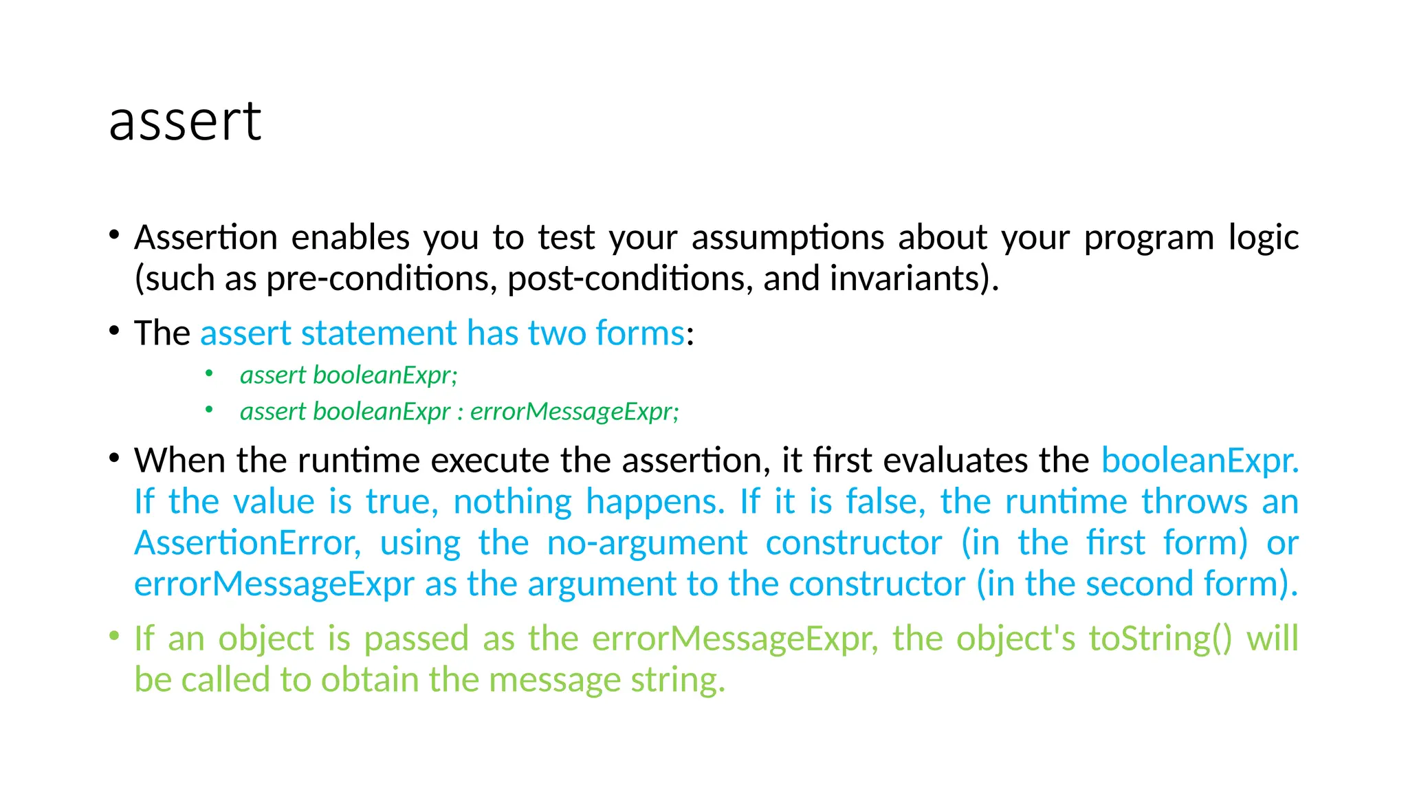 assert
• Assertion enables you to test your assumptions about your program logic
(such as pre-conditions, post-conditions, and invariants).
• The assert statement has two forms:
• assert booleanExpr;
• assert booleanExpr : errorMessageExpr;
• When the runtime execute the assertion, it first evaluates the booleanExpr.
If the value is true, nothing happens. If it is false, the runtime throws an
AssertionError, using the no-argument constructor (in the first form) or
errorMessageExpr as the argument to the constructor (in the second form).
• If an object is passed as the errorMessageExpr, the object's toString() will
be called to obtain the message string.
 