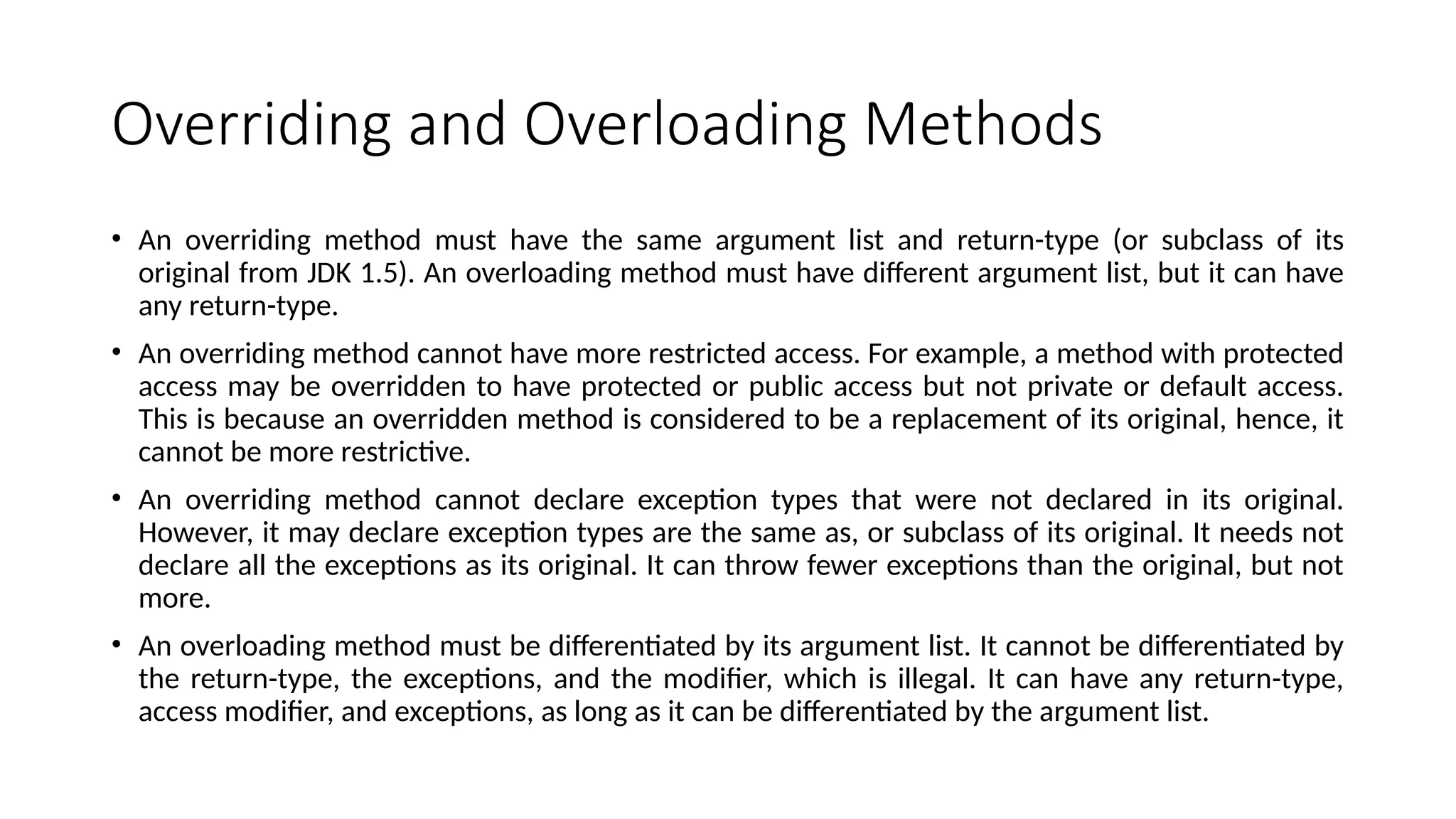 Overriding and Overloading Methods
• An overriding method must have the same argument list and return-type (or subclass of its
original from JDK 1.5). An overloading method must have different argument list, but it can have
any return-type.
• An overriding method cannot have more restricted access. For example, a method with protected
access may be overridden to have protected or public access but not private or default access.
This is because an overridden method is considered to be a replacement of its original, hence, it
cannot be more restrictive.
• An overriding method cannot declare exception types that were not declared in its original.
However, it may declare exception types are the same as, or subclass of its original. It needs not
declare all the exceptions as its original. It can throw fewer exceptions than the original, but not
more.
• An overloading method must be differentiated by its argument list. It cannot be differentiated by
the return-type, the exceptions, and the modifier, which is illegal. It can have any return-type,
access modifier, and exceptions, as long as it can be differentiated by the argument list.
 