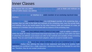 Inner Classes
This features lets you define a class as part of another class, just as fields and methods are
defined within classes. Java defines four types of inner classes.
A nested top-level class or interface is a static member of an enclosing top-level class or
interface.
A member class is a nonstatic inner class. As a full-fledged member of its containing class, a
member class can refer to the fields and methods of the containing class, even the private fields
and methods. Just as you would expect for the other instance fields and methods of a class, all
instances of a member class are associated with an instance of the enclosing class.
A local class is an inner class defined within a block of Java code, such as within a method or
within the body of a loop. Local classes have local scope they can only be used within the block
in which they are defined. Local classes can refer to the methods and variables of their enclosing
classes. They are used mostly to implement adapters, which are used to handle events.
An anonymous class is a local class whose definition and use are combined into a single
expression. Rather than defining the class in one statement and using it in another, both
operations are combined into a single expression. Anonymous classes are intended for one-time
use. Therefore, they do not contain constructors
 
