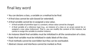final key word
• You can declare a class, a variable or a method to be final.
• A final class cannot be sub-classed (or extended).
• A final variable cannot be re-assigned a new value.
• A final variable of primitive type is a constant, whose value cannot be changed.
• A final variable of a reference type (e.g., an instance of a class or an array) cannot be re-
assigned a new value (reference). That is, you can modify the content of the instance, but
cannot re-assign the variable to another instance.
• An instance blank final variables must be initialized in all the constructors of a class.
• Static final variable must be initialized in static block of the class.
• Final methods cannot be overridden but they can be overloaded.
• Abstract classes and interfaces cannot be marked as final.
 