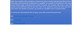 When Java compiles a file containing a named inner class, it creates separate class files for them
with names that include the nesting class as a qualifier. For example, if you define an inner class
named Metric inside a top-level class named Converter, the compiler will create a class file
named Converter$Metric.class for the inner class. If you wanted to access the inner class from
some other class (besides Converter), you would use a qualified name: Converter.Metric.
An anonymous class bytecode files are given names like ConverterFrame$1.class.
Eg1: Inner Classes Example Program
Eg2: Local Class
Eg3: Anonymous Class
 