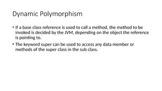 Dynamic Polymorphism
• If a base class reference is used to call a method, the method to be
invoked is decided by the JVM, depending on the object the reference
is pointing to.
• The keyword super can be used to access any data member or
methods of the super class in the sub class.
 
