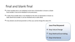 final and blank final
 A final variable that is not initialized at the time of declaration is known as blank
final variable. It has to be initialized in all constructors.
 A static final variable that is not initialized at the time of declaration is known as
static blank final variable. It can be initialized only in static block.
 If you declare any formal parameter as final, you cannot change the value of it.
 
