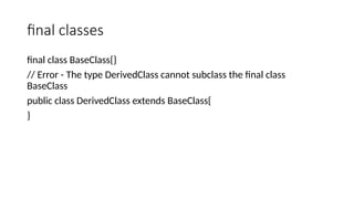 final classes
final class BaseClass{}
// Error - The type DerivedClass cannot subclass the final class
BaseClass
public class DerivedClass extends BaseClass{
}
 
