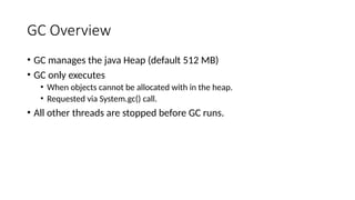 GC Overview
• GC manages the java Heap (default 512 MB)
• GC only executes
• When objects cannot be allocated with in the heap.
• Requested via System.gc() call.
• All other threads are stopped before GC runs.
 