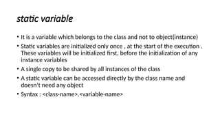 static variable
• It is a variable which belongs to the class and not to object(instance)
• Static variables are initialized only once , at the start of the execution .
These variables will be initialized first, before the initialization of any
instance variables
• A single copy to be shared by all instances of the class
• A static variable can be accessed directly by the class name and
doesn’t need any object
• Syntax : <class-name>.<variable-name>
 