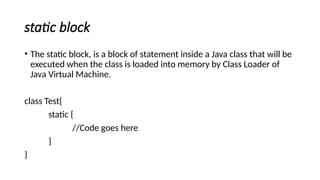 static block
• The static block, is a block of statement inside a Java class that will be
executed when the class is loaded into memory by Class Loader of
Java Virtual Machine.
class Test{
static {
//Code goes here
}
}
 