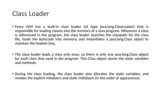 Class Loader
• Every JVM has a built-in class loader (of type java.lang.ClassLoader) that is
responsible for loading classes into the memory of a Java program. Whenever a class
is referenced in the program, the class loader searches the classpath for the class
file, loads the bytecode into memory, and instantiates a java.lang.Class object to
maintain the loaded class.
• The class loader loads a class only once, so there is only one java.lang.Class object
for each class that used in the program. This Class object stores the static variables
and methods.
• During the class loading, the class loader also allocates the static variables, and
invokes the explicit initializers and static initializers (in the order of appearance).
 