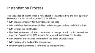 Instantiation Process
The sequence of events when a new object is instantiated via the new operator
(known as the instantiation process) is as follows:
• JVM allocates memory for the instance in the help.
• JVM initializes the instance variables to their assigned values or default values.
• JVM invokes the constructor.
• The first statement of the constructor is always a call to its immediate
superclass' constructor. JVM invokes the selected superclass' constructor.
• JVM executes the instance initializers in the order of appearance.
• JVM executes the body of the constructor.
• The new operator returns a reference to the new object.
 
