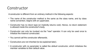 Constructor
A constructor is different from an ordinary method in the following aspects:
• The name of the constructor method is the same as the class name, and by class
name convention, begins with an uppercase.
• Constructor has no return type (or implicitly returns void). Hence, no return statement
is allowed inside the constructor's body.
• Constructor can only be invoked via the "new" operator. It can only be used once to
initialize the instance constructed.
• You cannot call the constructor afterwards.
• Constructors are not inherited (to be explained later).
• A constructor with no parameter is called the default constructor, which initializes the
member variables to their default value.
 