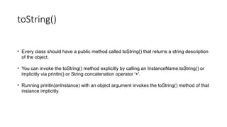 toString()
• Every class should have a public method called toString() that returns a string description
of the object.
• You can invoke the toString() method explicitly by calling an InstanceName.toString() or
implicitly via println() or String concatenation operator '+'.
• Running println(anInstance) with an object argument invokes the toString() method of that
instance implicitly.
 