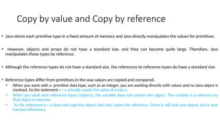 Copy by value and Copy by reference
• Java stores each primitive type in a fixed amount of memory and Java directly manipulates the values for primitives.
• However, objects and arrays do not have a standard size, and they can become quite large. Therefore, Java
manipulates these types by reference.
• Although the reference types do not have a standard size, the references to reference types do have a standard size.
• Reference types differ from primitives in the way values are copied and compared.
• When you work with a primitive data type, such as an integer, you are working directly with values and no Java object is
involved. So the statement x = y actually copies the value of y into x.
• When you work with reference types (objects), the variable does not contain the object. The variable is a reference to
that object in memory.
• So the statement x = y does not copy the object, but only copies the reference. There is still only one object, but it now
has two references.
 
