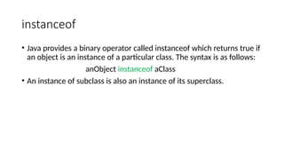 instanceof
• Java provides a binary operator called instanceof which returns true if
an object is an instance of a particular class. The syntax is as follows:
anObject instanceof aClass
• An instance of subclass is also an instance of its superclass.
 