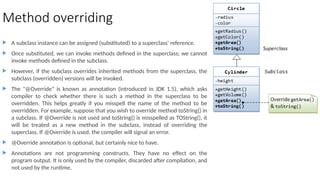 Method overriding
 A subclass instance can be assigned (substituted) to a superclass' reference.
 Once substituted, we can invoke methods defined in the superclass; we cannot
invoke methods defined in the subclass.
 However, if the subclass overrides inherited methods from the superclass, the
subclass (overridden) versions will be invoked.
 The "@Override" is known as annotation (introduced in JDK 1.5), which asks
compiler to check whether there is such a method in the superclass to be
overridden. This helps greatly if you misspell the name of the method to be
overridden. For example, suppose that you wish to override method toString() in
a subclass. If @Override is not used and toString() is misspelled as TOString(), it
will be treated as a new method in the subclass, instead of overriding the
superclass. If @Override is used, the compiler will signal an error.
 @Override annotation is optional, but certainly nice to have.
 Annotations are not programming constructs. They have no effect on the
program output. It is only used by the compiler, discarded after compilation, and
not used by the runtime.
 