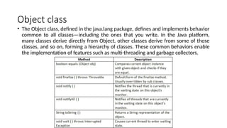 Object class
• The Object class, defined in the java.lang package, defines and implements behavior
common to all classes—including the ones that you write. In the Java platform,
many classes derive directly from Object, other classes derive from some of those
classes, and so on, forming a hierarchy of classes. These common behaviors enable
the implementation of features such as multi-threading and garbage collectors.
 