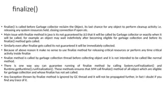 finalize()
• finalize() is called before Garbage collector reclaim the Object, its last chance for any object to perform cleanup activity i.e.
releasing any system resources held, closing connection if open etc.
• Main issue with finalize method in java is its not guaranteed by JLS that it will be called by Garbage collector or exactly when it
will be called, for example an object may wait indefinitely after becoming eligible for garbage collection and before its
finalize() method gets called.
• Similarly even after finalize gets called its not guaranteed it will be immediately collected.
• Because of above reason it make no sense to use finalize method for releasing critical resources or perform any time critical
activity inside finalize
• finalize method is called by garbage collection thread before collecting object and it is not intended to be called like normal
method.
• There is one way you can guarantee running of finalize method by calling System.runFinalization() and
Runtime.getRuntime().runFinalization(). These methods ensures that JVM call finalize() method of all object which are eligible
for garbage collection and whose finalize has not yet called.
• Any Exception thrown by finalize method is ignored by GC thread and it will not be propagated further, in fact I doubt if you
find any trace of it.
 