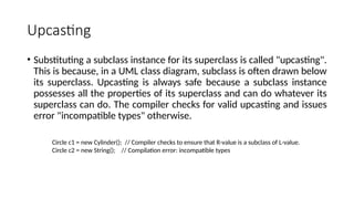 Upcasting
• Substituting a subclass instance for its superclass is called "upcasting".
This is because, in a UML class diagram, subclass is often drawn below
its superclass. Upcasting is always safe because a subclass instance
possesses all the properties of its superclass and can do whatever its
superclass can do. The compiler checks for valid upcasting and issues
error "incompatible types" otherwise.
Circle c1 = new Cylinder(); // Compiler checks to ensure that R-value is a subclass of L-value.
Circle c2 = new String(); // Compilation error: incompatible types
 